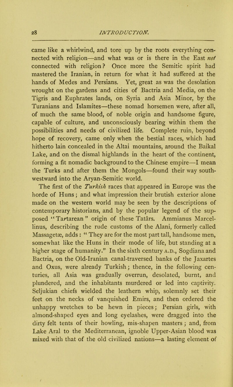came like a whirlwind, and tore up by the roots everything con- nected with religion—and what was or is there in the East nol connected with religion? Once more the Semitic spirit had mastered the Iranian, in return for what it had suffered at the hands of Medes and Persians. Yet, great as was the desolation wrought on the gardens and cities of Bactria and Media, on the Tigris and Euphrates lands, on Syria and Asia Minor, by the Turanians and Islamites—these nomad horsemen were, after all, of much the same blood, of noble origin and handsome figure, capable of culture, and unconsciously bearing within them the possibilities and needs of civilized life. Complete ruin, beyond hope of recovery, came only when the bestial races, which had hitherto lain concealed in the Altai mountains, around the Baikal Lake, and on the dismal highlands in the heart of the continent, forming a fit nomadic background to the Chinese empire—I mean the Turks and after them the Mongols—found their way south- westward into the Aryan-Semitic world. The first of the Turkish races that appeared in Europe was the horde of Huns; and what impression their brutish exterior alone made on the western world may be seen by the descriptions of contemporary historians, and by the popular legend of the sup- posed “Tartarean” origin of these Tatars. Ammianus Marcel- linus, describing the rude customs of the Alani, formerly called Massagetse, adds : “ They are for the most part tall, handsome men, somewhat like the Huns in their mode of life, but standing at a higher stage of humanity.” In the sixth century a.d., Sogdiana and Bactria, on the Old-Iranian canal-traversed banks of the Jaxartes and Oxus, were already Turkish; thence, in the following cen- turies, all Asia was gradually overrun, desolated, burnt, and plundered, and the inhabitants murdered or led into captivity. Seljukian chiefs wielded the leathern whip, solemnly set their feet on the necks of vanquished Emirs, and then ordered the unhappy wretches to be hewn in pieces; Persian girls, with almond-shaped eyes and long eyelashes, were dragged into the dirty felt tents of their howling, mis-shapen masters ; and, from Lake Aral to the Mediterranean, ignoble Upper-Asian blood was mixed with that of the old civilized nations—a lasting element of