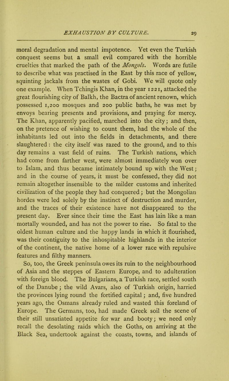 moral degradation and mental impotence. Yet even the Turkish conquest seems but a small evil compared with the horrible cruelties that marked the path of the Mongols. Words are futile to describe what was practised in the East by this race of yellow, squinting jackals from the wastes of Gobi. We will quote only one example. When Tchingis Khan, in the year 1221, attacked the great flourishing city of Balkh, the Bactra of ancient renown, which possessed 1,200 mosques and 200 public baths, he was met by envoys bearing presents and provisions, and praying for mercy. The Khan, apparently pacified, marched into the city; and then, on the pretence of wishing to count them, had the whole of the inhabitants led out into the fields in detachments, and there slaughtered : the city itself was razed to the ground, and to this day remains a vast field of ruins. The Turkish nations, which had come from farther west, were almost immediately won over to Islam, and thus became intimately bound up with the West; and in the course of years, it must be confessed, they did not remain altogether insensible to the milder customs and inherited civilization of the people they had conquered; but the Mongolian hordes were led solely by the instinct of destruction and murder, and the traces of their existence have not disappeared to the present day. Ever since their time the East has lain like a man mortally wounded, and has not the power to rise. So fatal to the oldest human culture and the happy lands in which it flourished, was their contiguity to the inhospitable highlands in the interior of the continent, the native home of a lower race with repulsive features and filthy manners. So, too, the Greek peninsula owes its ruin to the neighbourhood of Asia and the steppes of Eastern Europe, and to adulteration with foreign blood. The Bulgarians, a Turkish race, settled south of the Danube; the wild Avars, also of Turkish origin, harried the provinces lying round the fortified capital; and, five hundred years ago, the Osmans already ruled and wasted this foreland of Europe. The Germans, too, had made Greek soil the scene of their still unsatiated appetite for war and booty; we need only recall the desolating raids which the Goths, on arriving at the Black Sea, undertook against the coasts, towns, and islands of