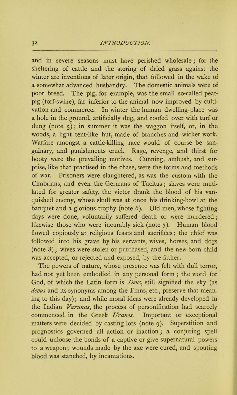 and in severe seasons must have perished wholesale; for the sheltering of cattle and the storing of dried grass against the winter are inventions of later origin, that followed in the wake of a somewhat advanced husbandry. The domestic animals were of poor breed. The pig, for example, was the small so-called peat- pig (torf-swine), far inferior to the animal now improved by culti- vation and commerce. In winter the human dwelling-place was a hole in the ground, artificially dug, and roofed over with turf or dung (note 5); in summer it was the waggon itself, or, in the woods, a light tent-like hut, made of branches and wicker work. Warfare amongst a cattle-killing race would of course be san- guinary, and punishments cruel. Rage, revenge, and thirst for booty were the prevailing motives. Cunning, ambush, and sur- prise, like that practised in the chase, were the forms and methods of war. Prisoners were slaughtered, as was the custom with the Cimbrians, and even the Germans of Tacitus; slaves were muti- lated for greater safety, the victor drank the blood of his van- quished enemy, whose skull was at once his drinking-bowl at the banquet and a glorious trophy (note 6). Old men, whose fighting days were done, voluntarily suffered death or were murdered; likewise those who were incurably sick (note 7). Human blood flowed copiously at religious feasts and sacrifices; the chief was followed into his grave by his servants, wives, horses, and dogs (note 8); wives were stolen or purchased, and the new-born child was accepted, or rejected and exposed, by the father. The powers of nature, whose presence was felt with dull terror, had not yet been embodied in any personal form; the word for God, of which the Latin form is Dens, still signified the sky (as devas and its synonyms among the Finns, etc., preserve that mean- ing to this day); and while moral ideas were already developed in the Indian Varunas, the process of personification had scarcely commenced in the Greek Uranos. Important or exceptional matters were decided by casting lots (note 9). Superstition and prognostics governed all action or inaction; a conjuring spell could unloose the bonds of a captive or give supernatural powers to a weapon; wounds made by the axe were cured, and spouting blood was stanched, by incantations.