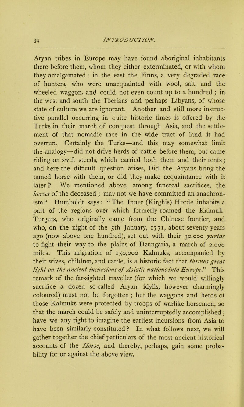 Aryan tribes in Europe may have found aboriginal inhabitants there before them, whom they either exterminated, or with whom they amalgamated: in the east the Finns, a very degraded race of hunters, who were unacquainted with wool, salt, and the wheeled waggon, and could not even count up to a hundred ; in the west and south the Iberians and perhaps Libyans, of whose state of culture we are ignorant. Another and still more instruc- tive parallel occurring in quite historic times is offered by the Turks in their march of conquest through Asia, and the settle- ment of that nomadic race in the wide tract of land it had overrun. Certainly the Turks—and this may somewhat limit the analogy—did not drive herds of cattle before them, but came riding on swift steeds, which carried both them and their tents; and here the difficult question arises, Did the Aryans bring the tamed horse with them, or did they make acquaintance with it later? We mentioned above, among funereal sacrifices, the horses of the deceased ; may not we have committed an anachron- ism ? Humboldt says : “ The Inner (Kirghis) Horde inhabits a part of the regions over which formerly roamed the Kalmuk- Turguts, who originally came from the Chinese frontier, and who, on the night of the 5th January, 1771, about seventy years ago (now above one hundred), set out with their 30,000 yurtas to fight their way to the plains of Dzungaria, a march of 2,000 miles. This migration of 150,000 Kalmuks, accompanied by their wives, children, and cattle, is a historic fact that throws great light on the ancient incursio?is of Asiatic nations mto Europe.” This remark of the far-sighted traveller (for which we would willingly sacrifice a dozen so-called Aryan idylls, however charmingly coloured) must not be forgotten; but the waggons and herds of those Kalmuks were protected by troops of warlike horsemen, so that the march could be safely and uninterruptedly accomplished; have we any right to imagine the earliest incursions from Asia to have been similarly constituted ? In what follows next, we will gather together the chief particulars of the most ancient historical accounts of the Horse, and thereby, perhaps, gain some proba- bility for or against the above view.