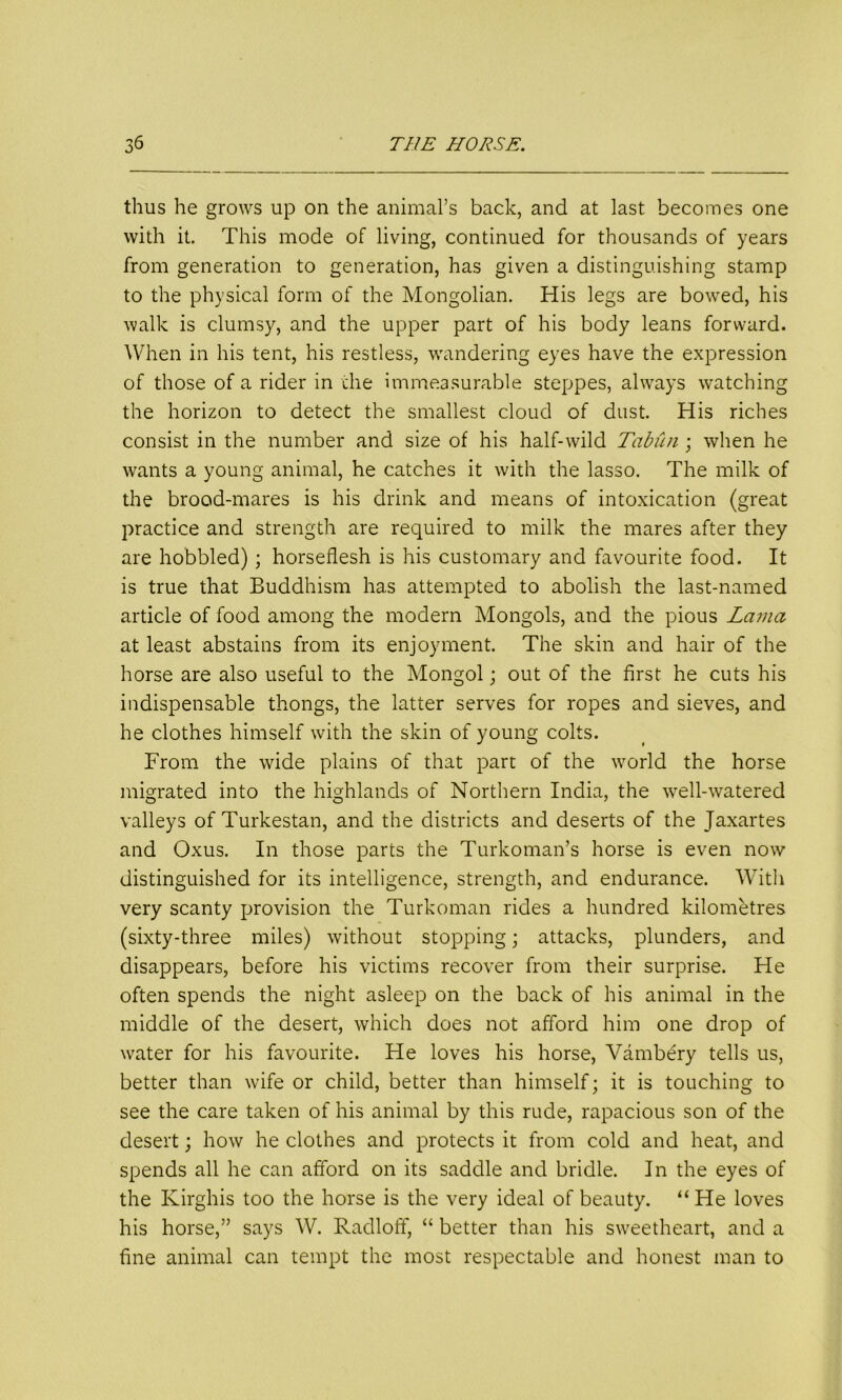 thus he grows up on the animal’s back, and at last becomes one with it. This mode of living, continued for thousands of years from generation to generation, has given a distinguishing stamp to the physical form of the Mongolian. His legs are bowed, his walk is clumsy, and the upper part of his body leans forward. When in his tent, his restless, wandering eyes have the expression of those of a rider in the immeasurable steppes, always watching the horizon to detect the smallest cloud of dust. His riches consist in the number and size of his half-wild Tabun ; when he wants a young animal, he catches it with the lasso. The milk of the brood-mares is his drink and means of intoxication (great practice and strength are required to milk the mares after they are hobbled); horseflesh is his customary and favourite food. It is true that Buddhism has attempted to abolish the last-named article of food among the modern Mongols, and the pious Lama at least abstains from its enjoyment. The skin and hair of the horse are also useful to the Mongol; out of the first he cuts his indispensable thongs, the latter serves for ropes and sieves, and he clothes himself with the skin of young colts. From the wide plains of that part of the world the horse migrated into the highlands of Northern India, the well-watered valleys of Turkestan, and the districts and deserts of the Jaxartes and Oxus. In those parts the Turkoman’s horse is even now distinguished for its intelligence, strength, and endurance. With very scanty provision the Turkoman rides a hundred kilometres (sixty-three miles) without stopping; attacks, plunders, and disappears, before his victims recover from their surprise. He often spends the night asleep on the back of his animal in the middle of the desert, which does not afford him one drop of water for his favourite. He loves his horse, Vambery tells us, better than wife or child, better than himself; it is touching to see the care taken of his animal by this rude, rapacious son of the desert; how he clothes and protects it from cold and heat, and spends all he can afford on its saddle and bridle. In the eyes of the Kirghis too the horse is the very ideal of beauty. “He loves his horse,” says W. Radloff, “ better than his sweetheart, and a fine animal can tempt the most respectable and honest man to