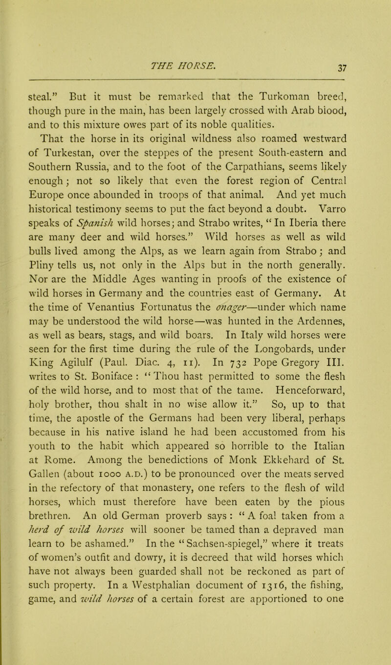 steal.” But it must be remarked that the Turkoman breed, though pure in the main, has been largely crossed with Arab biood, and to this mixture owes part of its noble qualities. That the horse in its original wildness also roamed westward of Turkestan, over the steppes of the present South-eastern and Southern Russia, and to the foot of the Carpathians, seems likely enough; not so likely that even the forest region of Central Europe once abounded in troops of that animal. And yet much historical testimony seems to put the fact beyond a doubt. Varro speaks of Spanish wild horses; and Strabo writes, “ In Iberia there are many deer and wild horses.” Wild horses as well as wild bulls lived among the Alps, as we learn again from Strabo; and Pliny tells us, not only in the Alps but in the north generally. Nor are the Middle Ages wanting in proofs of the existence of wild horses in Germany and the countries east of Germany. At the time of Venantius Fortunatus the onager—under which name may be understood the wild horse—was hunted in the Ardennes, as well as bears, stags, and wild boars. In Italy wild horses were seen for the first time during the rule of the Longobards, under King Agilulf (Paul. Diac. 4, 11). In 732 Pope Gregory III. writes to St. Boniface: “Thou hast permitted to some the flesh of the wild horse, and to most that of the tame. Henceforward, holy brother, thou shalt in no wise allow it.” So, up to that time, the apostle of the Germans had been very liberal, perhaps because in his native island he had been accustomed from his youth to the habit which appeared so horrible to the Italian at Rome. Among the benedictions of Monk Ekkehard of St. Gallen (about 1000 a.d.) to be pronounced over the meats served in the refectory of that monastery, one refers to the flesh of wild horses, which must therefore have been eaten by the pious brethren. An old German proverb says : “ A foal taken from a herd of wild horses will sooner be tamed than a depraved man learn to be ashamed.” In the “ Sachsen-spiegel,” where it treats of women’s outfit and dowry, it is decreed that wild horses which have not always been guarded shall not be reckoned as part of such property. In a Westphalian document of 1316, the fishing, game, and wild horses of a certain forest are apportioned to one