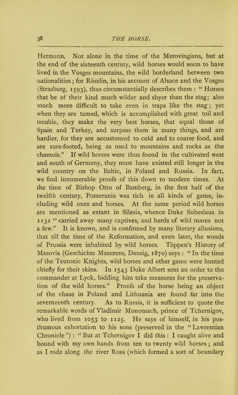 Hermann. Not alone in the time of the Merovingians, but at the end of the sixteenth century, wild horses would seem to have lived in the Vosges mountains, the wild borderland between two nationalities; for Rosslin, in his account of Alsace and the Vosges (Strasburg, 1593), thus circumstantially describes them : “ Horses that be of their kind much wilder and shyer than the stag; also much more difficult to take even in traps like the stag; yet when they are tamed, which is accomplished with great toil and trouble, they make the very best horses, that equal those of Spain and Turkey, and surpass them in many things, and are hardier, for they are accustomed to cold and to coarse food, and are sure-footed, being as used to mountains and rocks as the chamois.” If wild horses were thus found in the cultivated west and south of Germany, they must have existed still longer in the wild country on the Baltic, in Poland and Russia. In fact, we find innumerable proofs of this down to modern times. At the time of Bishop Otto of Bamberg, in the first half of the twelfth century, Pomerania was rich in all kinds of game, in- cluding wild oxen and horses. At the same period wild horses are mentioned as extant in Silesia, whence Duke Sobeslaus in 1132 “carried away many captives, and herds of wild mares not a few.” It is known, and is confirmed by many literary allusions, that till the time of the Reformation, and even later, the woods of Prussia were inhabited by wild horses. Tdppen’s History of Masovia (Geschichte Masurens, Danzig, 1870) says : “ In the time of the Teutonic Knights, wild horses and other game were hunted chiefly for their skins. In 1543 Duke Albert sent an order to the commander at Lyck, bidding him take measures for the preserva- tion of the wild horses.” Proofs of the horse being an object of the chase in Poland and Lithuania are found far into the seventeenth century. As to Russia, it is sufficient to quote the remarkable words of Vladimir Monomach, prince of Tchernigov, who lived from 1053 to 1125. He says of himself, in his pos- thumous exhortation to his sons (preserved in the “ Lawrentian Chronicle ”) : “ But at Tchernigov I did this : I caught alive and bound with my own hands from ten to twenty wild horses ; and as I rode along the river Ross (which formed a sort of boundary