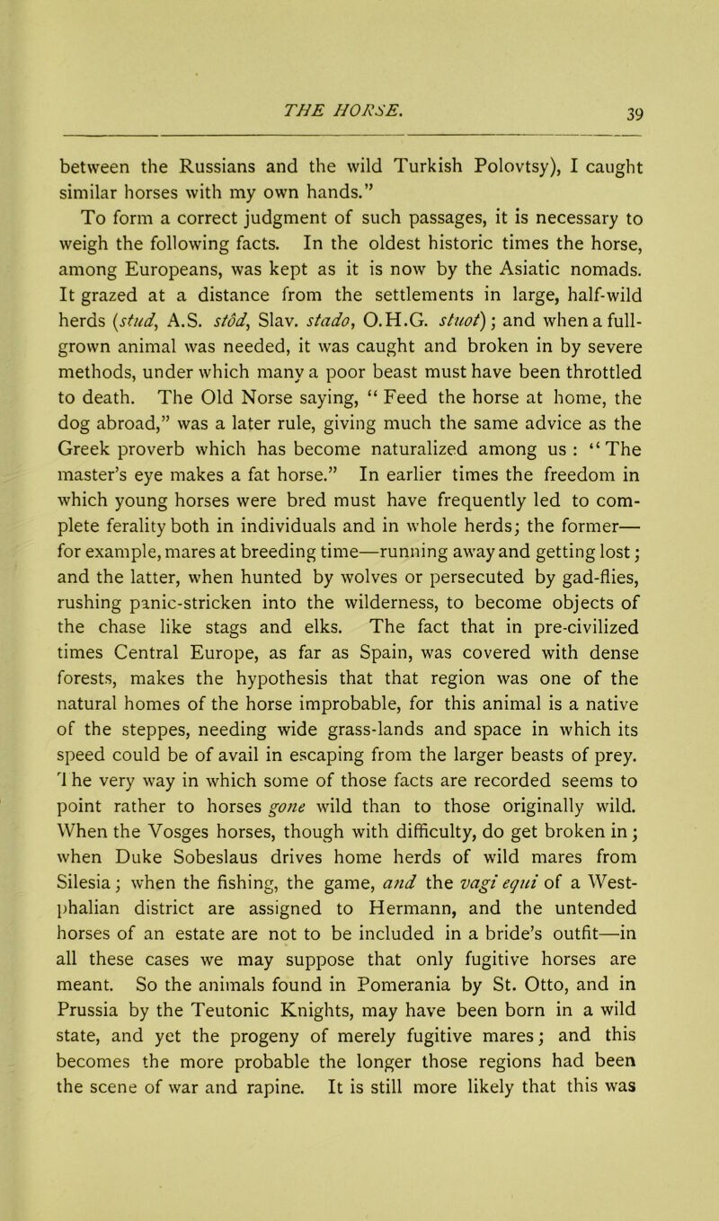 between the Russians and the wild Turkish Polovtsy), I caught similar horses with my own hands.” To form a correct judgment of such passages, it is necessary to weigh the following facts. In the oldest historic times the horse, among Europeans, was kept as it is now by the Asiatic nomads. It grazed at a distance from the settlements in large, half-wild herds (stud, A.S. stod, Slav, stado, O.H.G. stuot); and when a full- grown animal was needed, it was caught and broken in by severe methods, under which many a poor beast must have been throttled to death. The Old Norse saying, “ Feed the horse at home, the dog abroad,” was a later rule, giving much the same advice as the Greek proverb which has become naturalized among us: “The master’s eye makes a fat horse.” In earlier times the freedom in which young horses were bred must have frequently led to com- plete feralityboth in individuals and in whole herds; the former— for example, mares at breeding time—running away and getting lost; and the latter, when hunted by wolves or persecuted by gad-flies, rushing panic-stricken into the wilderness, to become objects of the chase like stags and elks. The fact that in pre-civilized times Central Europe, as far as Spain, was covered with dense forests, makes the hypothesis that that region was one of the natural homes of the horse improbable, for this animal is a native of the steppes, needing wide grass-lands and space in which its speed could be of avail in escaping from the larger beasts of prey. rl he very way in which some of those facts are recorded seems to point rather to horses gone wild than to those originally wild. When the Vosges horses, though with difficulty, do get broken in; when Duke Sobeslaus drives home herds of wild mares from Silesia; when the fishing, the game, and the vagi equi of a West- phalian district are assigned to Hermann, and the untended horses of an estate are not to be included in a bride’s outfit—in all these cases we may suppose that only fugitive horses are meant. So the animals found in Pomerania by St. Otto, and in Prussia by the Teutonic Knights, may have been born in a wild state, and yet the progeny of merely fugitive mares; and this becomes the more probable the longer those regions had been the scene of war and rapine. It is still more likely that this was