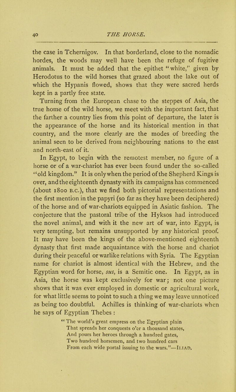 the case in Tchernigov. In that borderland, close to the nomadic hordes, the woods may well have been the refuge of fugitive animals. It must be added that the epithet “white,” given by Herodotus to the wild horses that grazed about the lake out of which the Hypanis flowed, shows that they were sacred herds kept in a partly free state. Turning from the European chase to the steppes of Asia, the true home of the wild horse, we meet with the important fact, that the farther a country lies from this point of departure, the later is the appearance of the horse and its historical mention in that country, and the more clearly are the modes of breeding the animal seen to be derived from neighbouring nations to the east and north-east of it. In Egypt, to begin with the remotest member, no figure of a horse or of a war-chariot has ever been found under the so-called “old kingdom.” It is only when the period of the Shepherd Kings is over, and the eighteenth dynasty with its campaigns has commenced (about 1800 b.c.), that we find both pictorial representations and the first mention in the papyri (so far as they have been deciphered) of the horse and of war-chariots equipped in Asiatic fashion. The conjecture that the pastoral tribe of the Hyksos had introduced the novel animal, and with it the new art of war, into Egypt, is very tempting, but remains unsupported by any historical proof. It may have been the kings of the above-mentioned eighteenth dynasty that first made acquaintance with the horse and chariot during their peaceful or warlike relations with Syria. The Egyptian name for chariot is almost identical with the Hebrew, and the Egyptian word for horse, sits, is a Semitic one. In Egypt, as in Asia, the horse was kept exclusively for war; not one picture shows that it was ever employed in domestic or agricultural work, for what little seems to point to such a thing we may leave unnoticed as being too doubtful. Achilles is thinking of war-chariots when he says of Egyptian Thebes : “ The world’s great empress on the Egyptian plain That spreads her conquests o’er a thousand states, And pours her heroes through a hundred gates, Two hundred horsemen, and two hundred cars From each wide portal issuing to the wars.”—Ii.iad.
