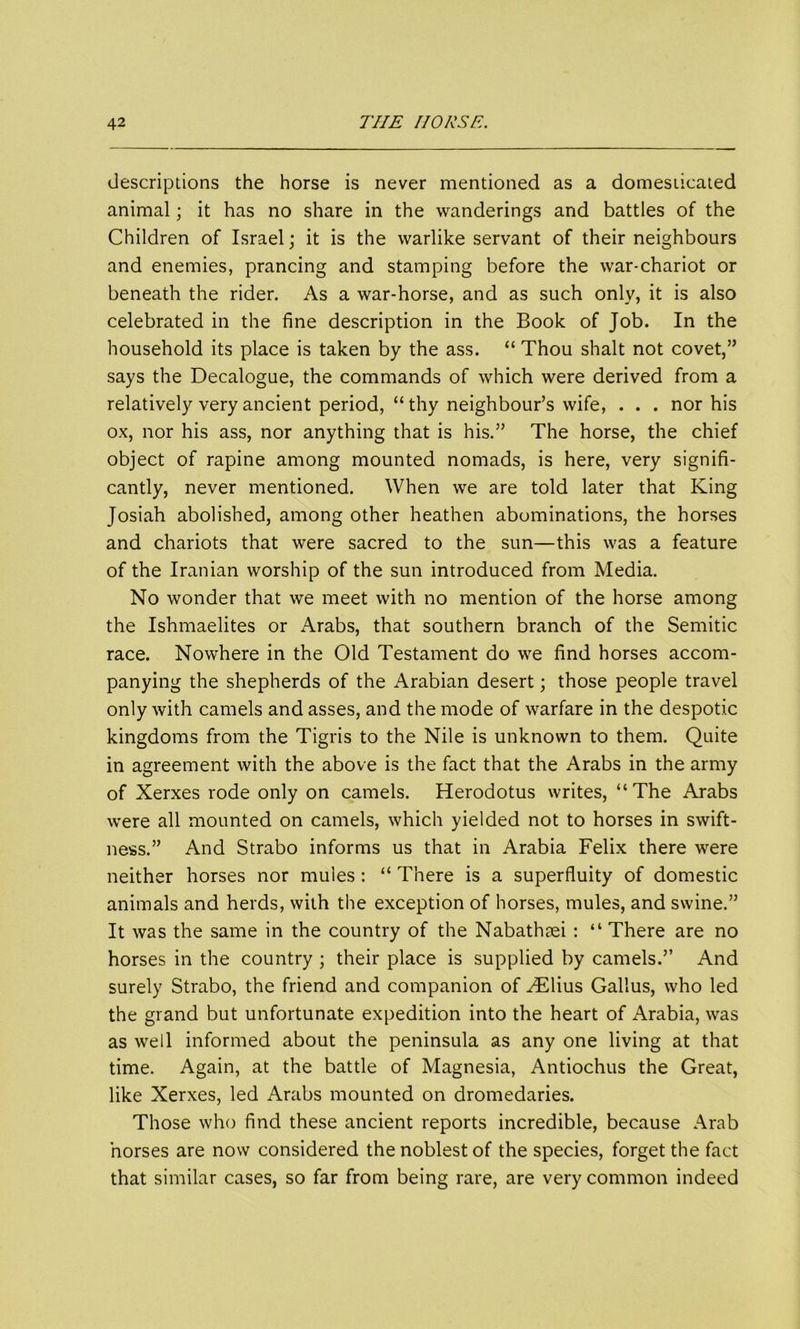 descriptions the horse is never mentioned as a domesticated animal; it has no share in the wanderings and battles of the Children of Israel; it is the warlike servant of their neighbours and enemies, prancing and stamping before the war-chariot or beneath the rider. As a war-horse, and as such only, it is also celebrated in the fine description in the Book of Job. In the household its place is taken by the ass. “ Thou shalt not covet,” says the Decalogue, the commands of which were derived from a relatively very ancient period, “ thy neighbour’s wife, . . . nor his ox, nor his ass, nor anything that is his.” The horse, the chief object of rapine among mounted nomads, is here, very signifi- cantly, never mentioned. When we are told later that King Josiah abolished, among other heathen abominations, the horses and chariots that were sacred to the sun—this was a feature of the Iranian worship of the sun introduced from Media. No wonder that we meet with no mention of the horse among the Ishmaelites or Arabs, that southern branch of the Semitic race. Nowhere in the Old Testament do we find horses accom- panying the shepherds of the Arabian desert; those people travel only with camels and asses, and the mode of warfare in the despotic kingdoms from the Tigris to the Nile is unknown to them. Quite in agreement with the above is the fact that the Arabs in the army of Xerxes rode only on camels. Herodotus writes, “The Arabs were all mounted on camels, which yielded not to horses in swift- ness.” And Strabo informs us that in Arabia Felix there were neither horses nor mules: “ There is a superfluity of domestic animals and herds, with the exception of horses, mules, and swine.” It was the same in the country of the Nabathaei: “ There are no horses in the country ; their place is supplied by camels.” And surely Strabo, the friend and companion of ^Elius Gallus, who led the grand but unfortunate expedition into the heart of iWabia, was as well informed about the peninsula as any one living at that time. Again, at the battle of Magnesia, Antiochus the Great, like Xerxes, led Arabs mounted on dromedaries. Those who find these ancient reports incredible, because Arab horses are now considered the noblest of the species, forget the fact that similar cases, so far from being rare, are very common indeed