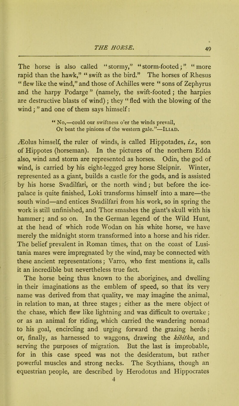 The horse is also called “ stormy,” “ storm-footed; ” “ more rapid than the hawk,” “ swift as the bird.” The horses of Rhesus “ flew like the wind,” and those of Achilles were “ sons of Zephyrus and the harpy Podarge ” (namely, the swift-footed; the harpies are destructive blasts of wind); they “ fled with the blowing of the wind; ” and one of them says himself: “ No,—could our swiftness o’er the winds prevail, Or beat the pinions of the western gale.”—Iliad. ZEolus himself, the ruler of winds, is called Hippotades, /.<?., son of Hippotes (horseman). In the pictures of the northern Edda also, wind and storm are represented as horses. Odin, the god of wind, is carried by his eight-legged grey horse Sleipnir. Winter, represented as a giant, builds a castle for the gods, and is assisted by his horse Svadilfari, or the north wind; but before the ice- palace is quite finished, Loki transforms himself into a mare—the south wind—and entices Svadilfari from his work, so in spring the work is still unfinished, and Thor smashes the giant’s skull with his hammer; and so on. In the German legend of the Wild Hunt, at the head of which rode Wodan on his white horse, we have merely the midnight storm transformed into a horse and his rider. The belief prevalent in Roman times, that on the coast of Lusi- tania mares were impregnated by the wind, may be connected with these ancient representations; Varro, who first mentions it, calls it an incredible but nevertheless true fact. The horse being thus known to the aborigines, and dwelling in their imaginations as the emblem of speed, so that its very name was derived from that quality, we may imagine the animal, in relation to man, at three stages; either as the mere object of the chase, which flew like lightning and was difficult to overtake; or as an animal for riding, which carried the wandering nomad to his goal, encircling and urging forward the grazing herds; or, finally, as harnessed to waggons, drawing the kibitka, and serving the purposes of migration. But the last is improbable, for in this case speed was not the desideratum, but rather powerful muscles and strong necks. The Scythians, though an equestrian people, are described by Herodotus and Hippocrates 4