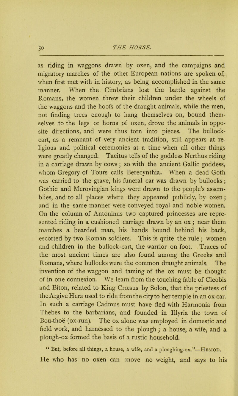 as riding in waggons drawn by oxen, and the campaigns and migratory marches of the other European nations are spoken of, when first met with in history, as being accomplished in the same manner. When the Cimbrians lost the battle against the Romans, the women threw their children under the wheels of the waggons and the hoofs of the draught animals, while the men, not finding trees enough to hang themselves on, bound them- selves to the legs or horns of oxen, drove the animals in oppo- site directions, and were thus torn into pieces. The bullock- cart, as a remnant of very ancient tradition, still appears at re- ligious and political ceremonies at a time when all other things were greatly changed. Tacitus tells of the goddess Nerthus riding in a carriage drawn by cows ; so with the ancient Gallic goddess, whom Gregory of Tours calls Berecynthia. When a dead Goth was carried to the grave, his funeral car was drawn by bullocks; Gothic and Merovingian kings were drawn to the people’s assem- blies, and to all places where they appeared publicly, by oxen; and in the same manner were conveyed royal and noble women. On the column of Antoninus two captured princesses are repre- sented riding in a cushioned carriage drawn by an ox; near them marches a bearded man, his hands bound behind his back, escorted by two Roman soldiers. This is quite the rule ; women and children in the bullock-cart, the warrior on foot. Traces of the most ancient times are also found among the Greeks and Romans, where bullocks were the common draught animals. The invention of the waggon and taming of the ox must be thought of in one connexion. We learn from the touching fable of Cleobis and Biton, related to King Croesus by Solon, that the priestess of the Argive Hera used to ride from the city to her temple in an ox-car. In such a carriage Cadmus must have fled with Harmonia from Thebes to the barbarians, and founded in Illyria the town of Bou-thoe (ox-run). The ox alone was employed in domestic and field work, and harnessed to the plough; a house, a wife, and a plough-ox formed the basis of a rustic household. “ But, before all things, a house, a wife, and a ploughing-ox.”—Hesiod. He who has no oxen can move no weight, and says to his