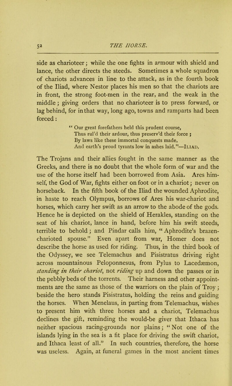 side as charioteer; while the one fights in armour with shield and lance, the other directs the steeds. Sometimes a whole squadron of chariots advances in line to the attack, as in the fourth book of the Iliad, where Nestor places his men so that the chariots are in front, the strong foot-men in the rear, and the weak in the middle; giving orders that no charioteer is to press forward, or lag behind, for in that way, long ago, towns and ramparts had been forced: “ Our great forefathers held this prudent course, Thus rul’d their ardour, thus preserv’d their force ; By laws like these immortal conquests made, And earth’s proud tyrants low in ashes laid.”—Iliad. The Trojans and their allies fought in the same manner as the Greeks, and there is no doubt that the whole form of war and the use of the horse itself had been borrowed from Asia. Ares him- self, the God of War, fights either on foot or in a chariot; never on horseback. In the fifth book of the Iliad the wounded Aphrodite, in haste to reach Olympus, borrows of Ares his war-chariot and horses, which carry her swift as an arrow to the abode of the gods. Hence he is depicted on the shield of Herakles, standing on the seat of his chariot, lance in hand, before him his swift steeds, terrible to behold; and Pindar calls him, “ Aphrodite’s brazen- charioted spouse.” Even apart from war, Homer does not describe the horse as used for riding. Thus, in the third book of the Odyssey, we see Telemachus and Pisistratus driving right across mountainous Peloponnesus, from Pylus to Lacedaemon, standing in their chariot, not riding up and down the passes or in the pebbly beds of the torrents. Their harness and other appoint- ments are the same as those of the warriors on the plain of Troy; beside the hero stands Pisistratus, holding the reins and guiding the horses. When Menelaus, in parting from Telemachus, wishes to present him with three horses and a chariot, Telemachus declines the gift, reminding the would-be giver that Ithaca has neither spacious racing-grounds nor plains; “Not one of the islands lying in the sea is a fit place for driving the swift chariot, and Ithaca least of all.” In such countries, therefore, the horse was useless. Again, at funeral games in the most ancient times