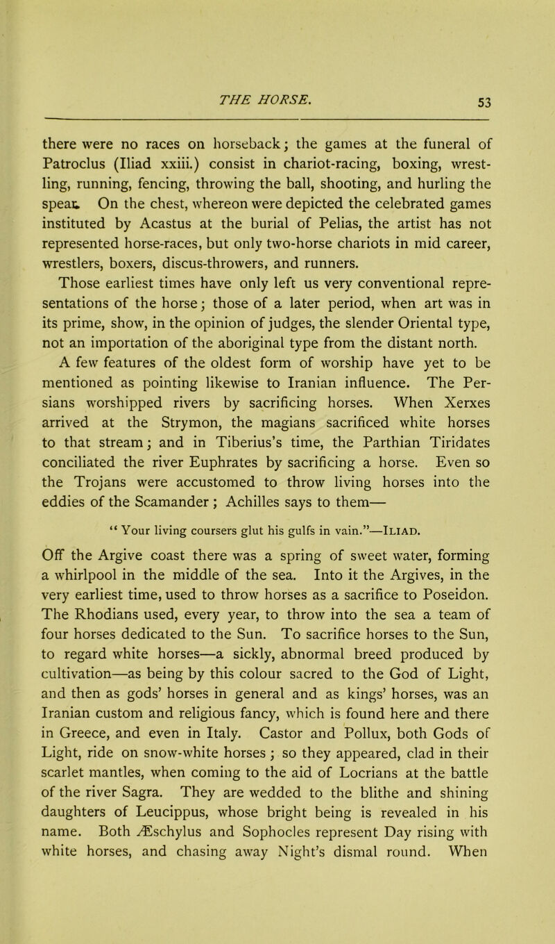 there were no races on horseback; the games at the funeral of Patroclus (Iliad xxiii.) consist in chariot-racing, boxing, wrest- ling, running, fencing, throwing the ball, shooting, and hurling the speat. On the chest, whereon were depicted the celebrated games instituted by Acastus at the burial of Pelias, the artist has not represented horse-races, but only two-horse chariots in mid career, wrestlers, boxers, discus-throwers, and runners. Those earliest times have only left us very conventional repre- sentations of the horse; those of a later period, when art was in its prime, show, in the opinion of judges, the slender Oriental type, not an importation of the aboriginal type from the distant north. A few features of the oldest form of worship have yet to be mentioned as pointing likewise to Iranian influence. The Per- sians worshipped rivers by sacrificing horses. When Xerxes arrived at the Strymon, the magians sacrificed white horses to that stream; and in Tiberius’s time, the Parthian Tiridates conciliated the river Euphrates by sacrificing a horse. Even so the Trojans were accustomed to throw living horses into the eddies of the Scamander ; Achilles says to them— “ Your living coursers glut his gulfs in vain.”—Iliad. Off the Argive coast there was a spring of sweet water, forming a whirlpool in the middle of the sea. Into it the Argives, in the very earliest time, used to throw horses as a sacrifice to Poseidon. The Rhodians used, every year, to throw into the sea a team of four horses dedicated to the Sun. To sacrifice horses to the Sun, to regard white horses—a sickly, abnormal breed produced by cultivation—as being by this colour sacred to the God of Light, and then as gods’ horses in general and as kings’ horses, was an Iranian custom and religious fancy, which is found here and there in Greece, and even in Italy. Castor and Pollux, both Gods of Light, ride on snow-white horses ; so they appeared, clad in their scarlet mantles, when coming to the aid of Locrians at the battle of the river Sagra. They are wedded to the blithe and shining daughters of Leucippus, whose bright being is revealed in his name. Both ^Eschylus and Sophocles represent Day rising with white horses, and chasing away Night’s dismal round. When