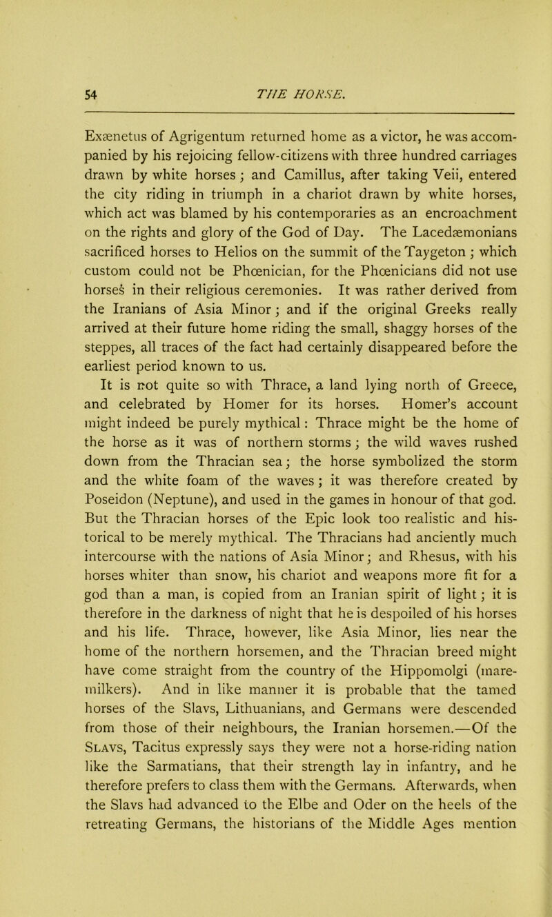 Exaenetus of Agrigentum returned home as a victor, he was accom- panied by his rejoicing fellow-citizens with three hundred carriages drawn by white horses ; and Camillus, after taking Veii, entered the city riding in triumph in a chariot drawn by white horses, which act was blamed by his contemporaries as an encroachment on the rights and glory of the God of Day. The Lacedaemonians sacrificed horses to Helios on the summit of the Taygeton; which custom could not be Phoenician, for the Phoenicians did not use horses in their religious ceremonies. It was rather derived from the Iranians of Asia Minor; and if the original Greeks really arrived at their future home riding the small, shaggy horses of the steppes, all traces of the fact had certainly disappeared before the earliest period known to us. It is not quite so with Thrace, a land lying north of Greece, and celebrated by Homer for its horses. Homer’s account might indeed be purely mythical: Thrace might be the home of the horse as it was of northern storms; the wild waves rushed down from the Thracian sea; the horse symbolized the storm and the white foam of the waves ; it was therefore created by Poseidon (Neptune), and used in the games in honour of that god. But the Thracian horses of the Epic look too realistic and his- torical to be merely mythical. The Thracians had anciently much intercourse with the nations of Asia Minor; and Rhesus, with his horses whiter than snow, his chariot and weapons more fit for a god than a man, is copied from an Iranian spirit of light; it is therefore in the darkness of night that he is despoiled of his horses and his life. Thrace, however, like Asia Minor, lies near the home of the northern horsemen, and the Thracian breed might have come straight from the country of the Hippomolgi (mare- milkers). And in like manner it is probable that the tamed horses of the Slavs, Lithuanians, and Germans were descended from those of their neighbours, the Iranian horsemen.—Of the Slavs, Tacitus expressly says they were not a horse-riding nation like the Sarmatians, that their strength lay in infantry, and he therefore prefers to class them with the Germans. Afterwards, when the Slavs had advanced to the Elbe and Oder on the heels of the retreating Germans, the historians of the Middle Ages mention