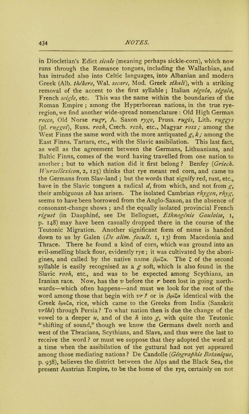 in Diocletian’s Edict sicale (meaning perhaps sickle-corn), which now runs through the Romance tongues, including the Wallachian, and has intruded also into Celtic languages, into Albanian and modern Greek (Alb. thJkere, Wal. secure, Mod. Greek sikali), with a striking removal of the accent to the first syllable ; Italian sigola, s/gala, French sei?le. etc. This was the name within the boundaries of the Roman Empire ; among the Hyperborean nations, in the true rye- region, we find another wide-spread nomenclature : Old High German rocco, Old Norse rugr, A. Saxon ryge, Pruss. rugis, Lith. ruggys (pi. rttggei), Russ, rozh, Czech, rezh, etc., Magyar rosz; among the West Finns the same word with the more antiquated g, kj among the East Finns, Tartars, etc., with the Slavic assibilation. This last fact, as well as the agreement between the Germans, Lithuanians, and Baltic Finns, comes of the word having travelled from one nation to another ; but to which nation did it first belong ? Benfey (Griech. Wurzellexicon, 2, 125) thinks that rye meant red corn, and came to the Germans from Slav-land ; but the words that signify red, rust, etc., have in the Slavic tongues a radical d, from which, and not from g, their ambiguous zh has arisen. The isolated Cambrian rhygen, rhyg, seems to have been borrowed from the Anglo-Saxon, as the absence of consonant-change shows ; and the equally isolated provincial French riguet (in Dauphind, see De Belloguet, Ethnogcnie Gauloise, 1, p. 148) may have been casually dropped there in the course of the Teutonic Migration. Another significant form of name is handed down to us by Galen (De alim. facult. 1, 13) from Macedonia and Thrace. There he found a kind of corn, which was ground into an evil-smelling black flour, evidently rye ; it was cultivated by the abori- gines, and called by the native name (Sp'^a. The £ of the second syllable is easily recognised as a g soft, which is also found in the Slavic rozh, etc., and was to be expected among Scythians, an Iranian race. Now, has the v before the r been lost in going north- wards—which often happens—and must we look for the root of the word among those that begin with vr ? or is (3pi£a identical with the Greek opv^a, rice, which came to the Greeks from India (Sanskrit vrihi) through Persia? To what nation then is due the change of the vowel to a deeper w, and of the h into g, with quite the Teutonic “ shifting of sound,” though we know the Germans dwelt north and west of the Thracians, Scythians, and Slavs, and thus were the last to receive the word ? or must we suppose that they adopted the word at a time when the assibilation of the guttural had not yet appeared among those mediating nations ? De Candolle (Geographic Botamqite, p. 938), believes the district between the Alps and the Black Sea, the present Austrian Empire, to be the home of the rye, certainly on not
