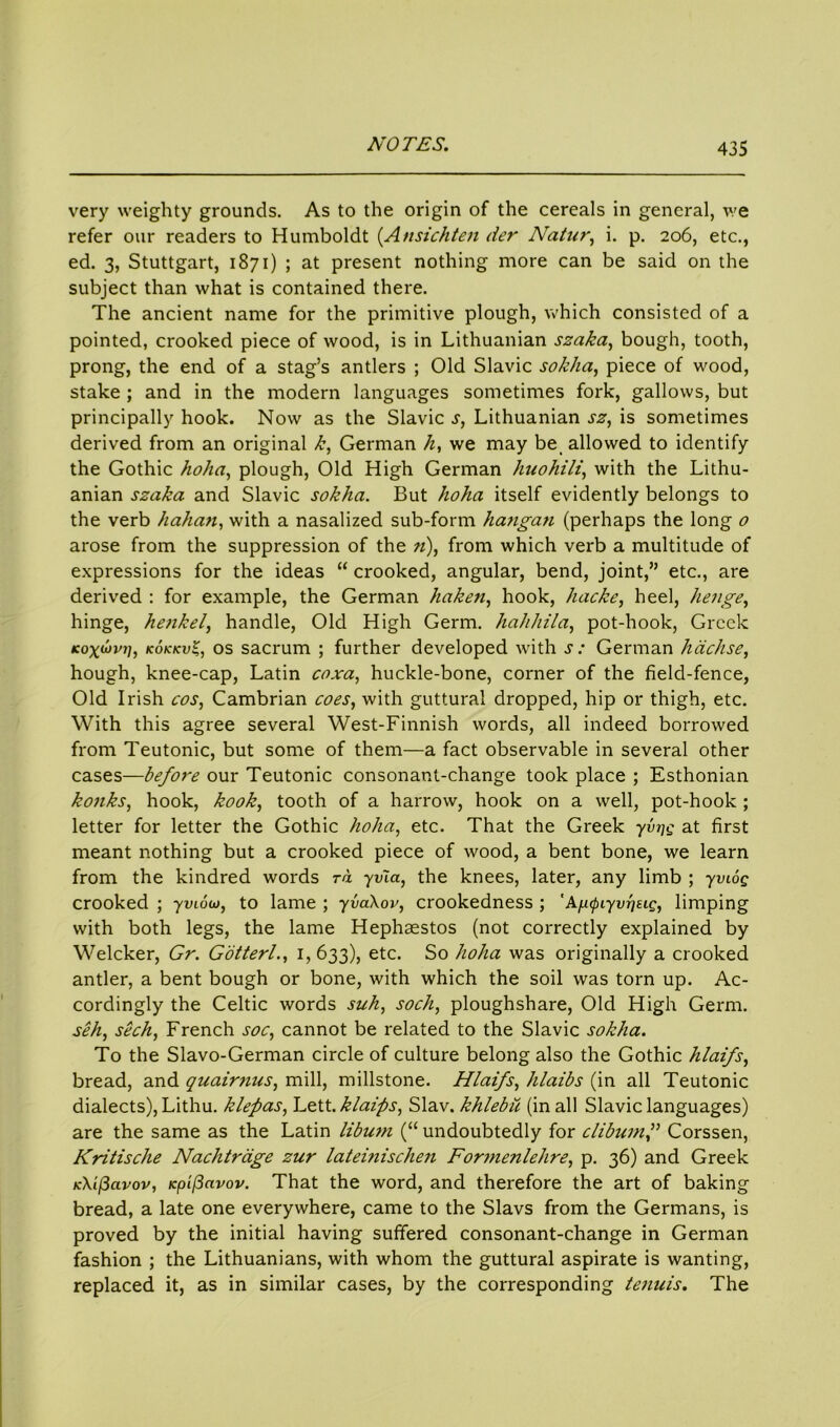 very weighty grounds. As to the origin of the cereals in general, we refer our readers to Humboldt (Ansichten tier Natur, i. p. 206, etc., ed. 3, Stuttgart, 1871) ; at present nothing more can be said on the subject than what is contained there. The ancient name for the primitive plough, which consisted of a pointed, crooked piece of wood, is in Lithuanian szaka, bough, tooth, prong, the end of a stag’s antlers ; Old Slavic sokha, piece of wood, stake ; and in the modern languages sometimes fork, gallows, but principally hook. Now as the Slavic s, Lithuanian sz, is sometimes derived from an original k, German /z, we may be allowed to identify the Gothic hoha, plough, Old High German huohili, with the Lithu- anian szaka and Slavic sokha. But hoha itself evidently belongs to the verb hahan, with a nasalized sub-form hangan (perhaps the long o arose from the suppression of the n), from which verb a multitude of expressions for the ideas “ crooked, angular, bend, joint,” etc., are derived : for example, the German haken, hook, hacke, heel, henge, hinge, henkel, handle, Old High Germ, hahhila, pot-hook, Greek kox^vi], kokkv$, os sacrum ; further developed with s: German h ticks e, hough, knee-cap, Latin coxa, huckle-bone, corner of the field-fence, Old Irish cos, Cambrian coes, with guttural dropped, hip or thigh, etc. With this agree several West-Finnish words, all indeed borrowed from Teutonic, but some of them—a fact observable in several other cases—before our Teutonic consonant-change took place ; Esthonian konks, hook, kook, tooth of a harrow, hook on a well, pot-hook; letter for letter the Gothic hoha, etc. That the Greek yvrjg at first meant nothing but a crooked piece of wood, a bent bone, we learn from the kindred words ra yv'ia, the knees, later, any limb ; yviog crooked ; yviow, to lame ; yvaXov, crookedness ; 'Ap^iyv-q^g, limping with both legs, the lame Hephaestos (not correctly explained by Welcker, Gr. Gotterl., 1,633), etc. So hoha was originally a crooked antler, a bent bough or bone, with which the soil was torn up. Ac- cordingly the Celtic words suh, sock, ploughshare, Old High Germ. seh, seek, French soc, cannot be related to the Slavic sokha. To the Slavo-German circle of culture belong also the Gothic hlaifs, bread, and quairnus, mill, millstone. Hlaifs, hlaibs (in all Teutonic dialects), Lithu. klepas, Lett, klaips, Slav, khlebu (in all Slavic languages) are the same as the Latin libum (“ undoubtedly for clibumf Corssen, Kritische Nachtrtige zur lateinischen Formenlehre, p. 36) and Greek K\if3avov, Kpifiavov. That the word, and therefore the art of baking bread, a late one everywhere, came to the Slavs from the Germans, is proved by the initial having suffered consonant-change in German fashion ; the Lithuanians, with whom the guttural aspirate is wanting, replaced it, as in similar cases, by the corresponding tenuis. The