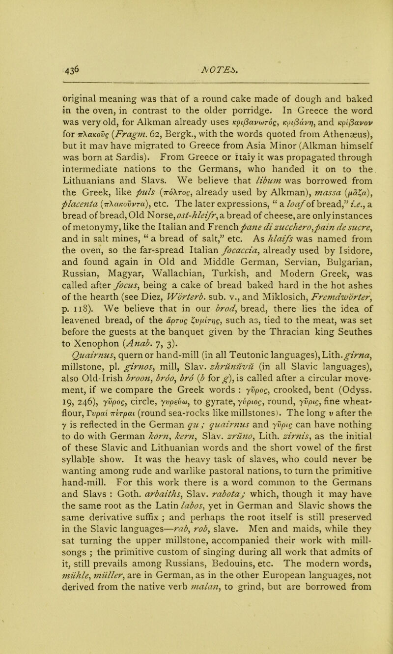 original meaning was that of a round cake made of dough and baked in the oven, in contrast to the older porridge. In Greece the word was very old, for Alkman already uses Kpif3avojTog, KpL(3dvrj, and Kpificivov for 7r\aKovg (.Fragm. 62, Bergk., with the words quoted from Athenaeus), but it mav have migrated to Greece from Asia Minor (Alkman himself was born at Sardis). From Greece or Italy ii was propagated through intermediate nations to the Germans, who handed it on to the Lithuanians and Slavs. We believe that libiim was borrowed from the Greek, like puls (iro\Tog, already used by Alkman), ?nassa (pa^a), placenta (fXaKovvrd), etc. The later expressions, “ a loaf of bread,” i.e., a bread of bread, Old Norse, ost-hleifr, a bread of cheese, are only instances of metonymy, like the Italian and French pane di zuccliero fain de sucre, and in salt mines, “ a bread of salt,” etc. As hlaifs was named from the oven, so the far-spread Italian focaccia, already used by Isidore, and found again in Old and Middle German, Servian, Bulgarian, Russian, Magyar, Wallachian, Turkish, and Modern Greek, was called after focus, being a cake of bread baked hard in the hot ashes of the hearth (see Diez, Worterb. sub. v., and Miklosich, Fremdworter, p. 118). We believe that in our brod, bread, there lies the idea of leavened bread, of the aprog ^vpirpg, such as, tied to the meat, was set before the guests at the banquet given by the Thracian king Seuthes to Xenophon (A nab. 7, 3). Quairnus, quern or hand-mill (in all Teutonic languages), Lith.girna, millstone, pi. girnos, mill, Slav, zhrunuvii (in all Slavic languages), also Old-Irish broon, broo, bro (b for g), is called after a circular move- ment, if we compare the Greek words : yvpog, crooked, bent (Odyss. 19, 246), yvpog, circle, yvpevw, to gyrate, yvpiog, round, yvpig, fine wheat- flour, Tv pea TttTpcu (round sea-rocks like millstones). The long v after the y is reflected in the German qu ; quairnus and yvpig can have nothing to do with German korn, kern, Slav, zriino, Lith. zirnis, as the initial of these Slavic and Lithuanian words and the short vowel of the first syllable show. It was the heavy task of slaves, who could never be wanting among rude and warlike pastoral nations, to turn the primitive hand-mill. For this work there is a word common to the Germans and Slavs : Goth, arbaiths, Slav, rabotaj which, though it may have the same root as the Latin labos, yet in German and Slavic shows the same derivative suffix ; and perhaps the root itself is still preserved in the Slavic languages—rab, rob, slave. Men and maids, while they sat turning the upper millstone, accompanied their work with mill- songs ; the primitive custom of singing during all work that admits of it, still prevails among Russians, Bedouins, etc. The modern words, miihle, viiiller, are in German, as in the other European languages, not derived from the native verb malan, to grind, but are borrowed from
