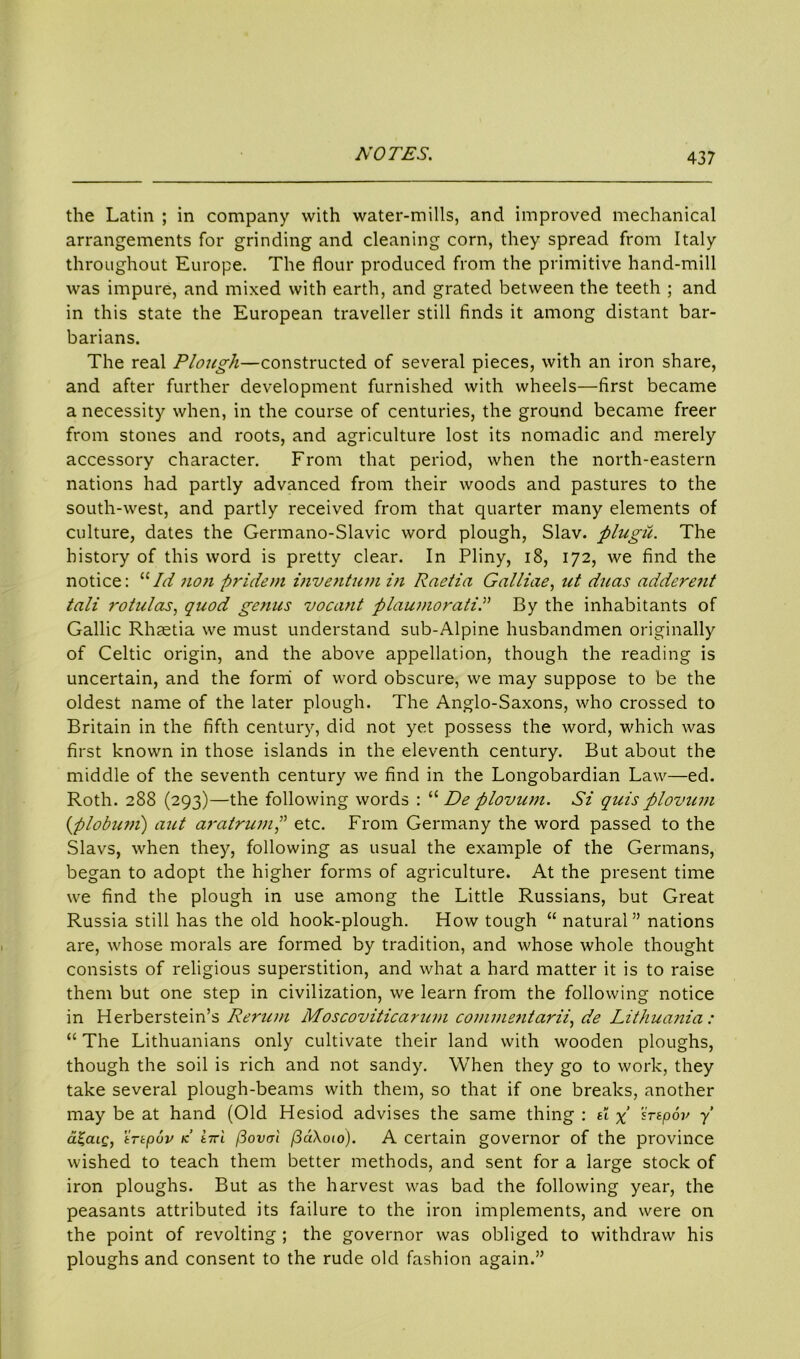 the Latin ; in company with water-mills, and improved mechanical arrangements for grinding and cleaning corn, they spread from Italy throughout Europe. The flour produced from the primitive hand-mill was impure, and mixed with earth, and grated between the teeth ; and in this state the European traveller still finds it among distant bar- barians. The real Plough—constructed of several pieces, with an iron share, and after further development furnished with wheels—first became a necessity when, in the course of centuries, the ground became freer from stones and roots, and agriculture lost its nomadic and merely accessory character. From that period, when the north-eastern nations had partly advanced from their woods and pastures to the south-west, and partly received from that quarter many elements of culture, dates the Germano-Slavic word plough, Slav, plugii. The history of this word is pretty clear. In Pliny, 18, 172, we find the notice: 11 Id non -pridem inventumin Raetia Galliae, ut duas adderent tali rotulas, quod genus vocant plaumoratid By the inhabitants of Gallic Rhaetia we must understand sub-Alpine husbandmen originally of Celtic origin, and the above appellation, though the reading is uncertain, and the formi of word obscure, we may suppose to be the oldest name of the later plough. The Anglo-Saxons, who crossed to Britain in the fifth century, did not yet possess the word, which was first known in those islands in the eleventh century. But about the middle of the seventh century we find in the Longobardian Law—ed. Roth. 288 (293)—the following words : “ De plovum. Si quisplovum (plobum) aut aratrum,” etc. From Germany the word passed to the Slavs, when they, following as usual the example of the Germans, began to adopt the higher forms of agriculture. At the present time we find the plough in use among the Little Russians, but Great Russia still has the old hook-plough. How tough “ natural” nations are, whose morals are formed by tradition, and whose whole thought consists of religious superstition, and what a hard matter it is to raise them but one step in civilization, we learn from the following notice in Herberstein’s Rerum Moscoviticarum commentarii, de Lithua?iia : “ The Lithuanians only cultivate their land with wooden ploughs, though the soil is rich and not sandy. When they go to work, they take several plough-beams with them, so that if one breaks, another may be at hand (Old Hesiod advises the same thing : d x 'irspov y a£aig, 'irtpuv k Ittl flow! fSdXoio). A certain governor of the province wished to teach them better methods, and sent for a large stock of iron ploughs. But as the harvest was bad the following year, the peasants attributed its failure to the iron implements, and were on the point of revolting ; the governor was obliged to withdraw his ploughs and consent to the rude old fashion again.”