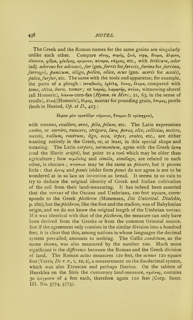 The Greek and the Roman names for the same grains are singularly unlike each other. Compare cnrog, ttvpog, Z,tiu, ricpp, o\vpa, aXtpira, dXeiara, x‘fya> rptjuvov, nirvpa, K&xpvg, etc., with triticum, ador (adj. adoreus for adoseus), far (gen._/'arris forparesis, farina for farrina, farrago), panicum, siligo, pollen, alica, acus (gen. aceris for acesis), palea,furfur, etc. The same with the tools and apparatus; for example, the parts of a plough : ioTofiotvg, if^rX-p, vvvig, iXvpa, compared with temo, stiva, bura, vomerj or Xucp.og, XucpLprpp, tttvov, winnowing-shovel (all Homeric), Xikvov corn-fan (Hymn. in Merc., 21, 63, in the sense of cradle), aXcop (Homeric), oXp.og, mortar for pounding grain, inrtpog, pestle (both in Hesiod, Op. et D., 423 : oX/xov p.'tv rpurobpv rapivtiv, inrtpov 8k Tp'nrr)Xvv)i with vannus, evallere, area, pila, pilum, etc. The Latin expressions sarire, or sarrire, runcare, strigare, lira, porca, elix, colliciae, metere, messis, rallum, rastrum, ligo, irpex, crates, etc., are either wanting entirely in the Greek, or, at least, in this special shape and meaning. The Latin sarpere, sarmentum, agree with the Greek upirp (and the Slavic srupti), but point to a tool which may be older than agriculture ; how otpiSaXig and simila, similago, are related to each other, is obscure ; irriaativ may be the same as pinsere, but it proves little : that aoroc and/flTzz.y (older form/<3«<?) do not agree is not to be wondered at in so late an invention as bread. It seems to us vain to try to deduce the original identity of Greek and Italian cultivation of the soil from their land-measuring. It has indeed been asserted that the vorsus of the Oscans and Umbrians, 100 feet square, corre- sponds to the Greek pletkroji (Mommsen, Die Unterital. Dialekte, p. 260); but Wizplethron, like the foot and the stadion, was of Babylonian origin, and we do not know the original length of the Umbrian vorsus. If it was identical with that of the plethron, the measure can only have been derived from the Greeks or from the common Oriental source. But if the agreement only consists in the similar division into a hundred feet, it is clear that this, among nations in whose languages the decimal system prevailed, amounts to nothing. The Gallic candetum, as the name shows, was also measured by the number 100. Much more significant is the diffe?'ence between the Roman and the Greek division of land. The Roman actus measures 120 feet, the acnua 120 square feet (Varro, De r. r., 1, 10, 2), a measurement on the duodecimal system, which was also Etruscan and perhaps Iberian. On the tablets of Heraklea on the Siris the customary land-measure, axolvog, contains 30 dpkypara of 4 feet each, therefore again 120 feet (Corp. Inscr. III. No. 5774, 5775)-