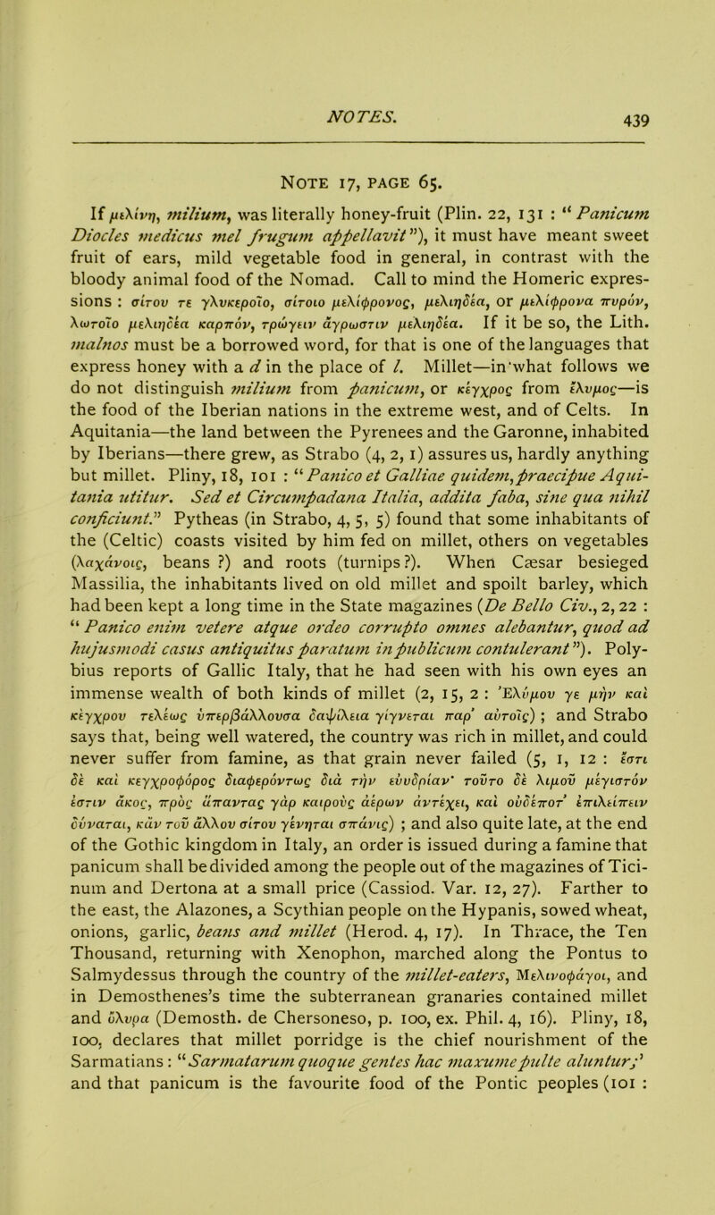 Note 17, page 65. If fnXivriy milium, was literally honey-fruit (Plin. 22, 131 : “ Panicum Diodes medicus mel frugum appellavit”), it must have meant sweet fruit of ears, mild vegetable food in general, in contrast with the bloody animal food of the Nomad. Call to mind the Homeric expres- sions : (titov re yXvKepolo, oltolo peXicppovog, peXnjdea, or peeXappova irvpuv, XturoTo peXu^dka Kapnov, rpwyeiv aypuronv peXirjdea. If it be SO, the Lith. malnos must be a borrowed word, for that is one of the languages that express honey with a d in the place of l. Millet—in‘what follows we do not distinguish milium from panicum, or Ksyxpog from eXvpiog—is the food of the Iberian nations in the extreme west, and of Celts. In Aquitania—the land between the Pyrenees and the Garonne, inhabited by Iberians—there grew, as Strabo (4, 2, 1) assures us, hardly anything but millet. Pliny, 18, 101 : “ Panico et Galliae quidetn^praecipue Aqui- tania zititur. Sed et Circumpadana Italia, addita faba, sine qua nihil conficiuntd Pytheas (in Strabo, 4, 5, 5) found that some inhabitants of the (Celtic) coasts visited by him fed on millet, others on vegetables (Xaxavoig, beans ?) and roots (turnips ?). When Caesar besieged Massilia, the inhabitants lived on old millet and spoilt barley, which had been kept a long time in the State magazines (De Bello Civ., 2, 22 : “ Panico enim vet ere atque ordeo corrupto omnes alebantur, quod ad kujusmodi casus antiquit us paratum in publicum contulerant”). Poly- bius reports of Gallic Italy, that he had seen with his own eyes an immense wealth of both kinds of millet (2, 15,2: ’EXvpov ye p.rjv kcU Keyxpov reXeujg inrepjiaXXovoa baif/tXeia yiyverai Trap’ avro'ig) ; and Strabo says that, being well watered, the country was rich in millet, and could never suffer from famine, as that grain never failed (5, 1, 12 : eon de Kai Keyxpocpopog Siapepovnog dia n)v evvdpiav' rovro Se Xip,ov p'eyiorov eo-Lv a.Koc, Trpog uTravrag yap icaipovg aepwv avr£%£«, /cat ovdeiror eTnXtnreiv ovvarai, kuv tov aXXov o'itov yevrjrai oiravig) ; and also quite late, at the end of the Gothic kingdom in Italy, an order is issued during a famine that panicum shall be divided among the people out of the magazines of Tici- num and Dertona at a small price (Cassiod. Var. 12, 27). Farther to the east, the Alazones, a Scythian people on the Hypanis, sowed wheat, onions, garlic, beans a?id millet (Herod. 4, 17). In Thrace, the Ten Thousand, returning with Xenophon, marched along the Pontus to Salmydessus through the country of the millet-eaters, MfAt^o^ayoi, and in Demosthenes’s time the subterranean granaries contained millet and uXvpa (Demosth. de Chersoneso, p. 100, ex. Phil. 4, 16). Pliny, 18, 100, declares that millet porridge is the chief nourishment of the Sarmatians : “ Sarmat arum quoque gentes hac maxumepulte alunturp and that panicum is the favourite food of the Pontic peoples (101 :