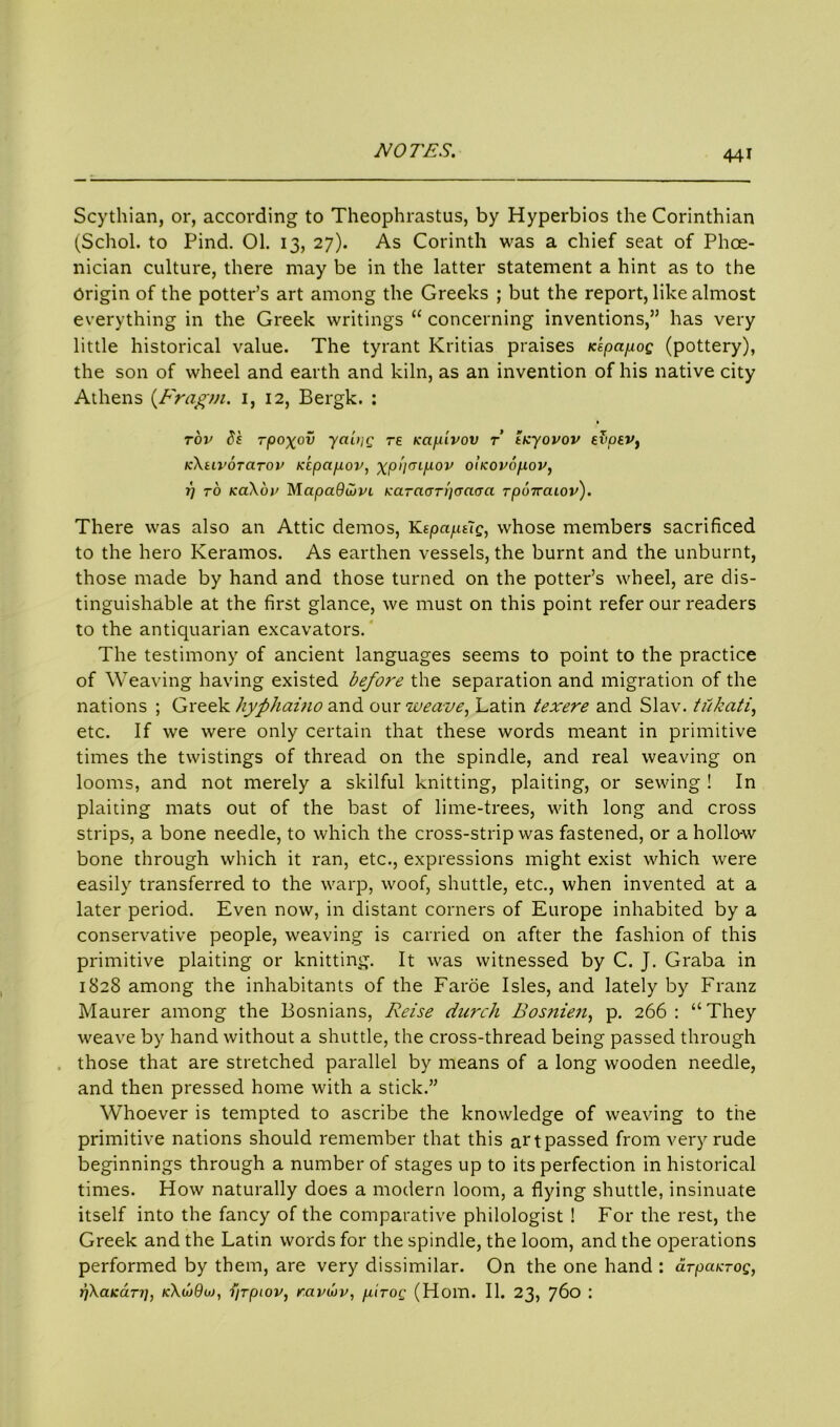 Scythian, or, according to Theophrastus, by Hyperbios the Corinthian (Schol. to Pind. 01. 13, 27). As Corinth was a chief seat of Phoe- nician culture, there may be in the latter statement a hint as to the Origin of the potter’s art among the Greeks ; but the report, like almost everything in the Greek writings “ concerning inventions,” has very little historical value. The tyrant Kritias praises Kepapog (pottery), the son of wheel and earth and kiln, as an invention of his native city Athens (Fragm. 1, 12, Bergk. : tov ds rpoxov yabig re Kcip'ivov r ticyovov evoev} KXui'OTCirov Kcpcipov, xpi'iaipov oiKOvopov, 1) to kci\6i' Mapadujvi Karaorpcm^a Tpoiraiov). There was also an Attic demos, YLipaptig, whose members sacrificed to the hero Keramos. As earthen vessels, the burnt and the unburnt, those made by hand and those turned on the potter’s wheel, are dis- tinguishable at the first glance, we must on this point refer our readers to the antiquarian excavators. The testimony of ancient languages seems to point to the practice of Weaving having existed before the separation and migration of the nations ; Greek hyphaino and our weave, Latin texere and Slav, tiikati, etc. If we were only certain that these words meant in primitive times the twistings of thread on the spindle, and real weaving on looms, and not merely a skilful knitting, plaiting, or sewing ! In plaiting mats out of the bast of lime-trees, with long and cross strips, a bone needle, to which the cross-strip was fastened, or a hollow bone through which it ran, etc., expressions might exist which were easily transferred to the warp, woof, shuttle, etc., when invented at a later period. Even now, in distant corners of Europe inhabited by a conservative people, weaving is carried on after the fashion of this primitive plaiting or knitting. It was witnessed by C. J. Graba in 1828 among the inhabitants of the Faroe Isles, and lately by Franz Maurer among the Bosnians, Reise durch Bosnien, p. 266: “They weave by hand without a shuttle, the cross-thread being passed through those that are stretched parallel by means of a long wooden needle, and then pressed home with a stick.” Whoever is tempted to ascribe the knowledge of weaving to the primitive nations should remember that this ai'tpassed from very rude beginnings through a number of stages up to its perfection in historical times. How naturally does a modern loom, a flying shuttle, insinuate itself into the fancy of the comparative philologist ! For the rest, the Greek and the Latin words for the spindle, the loom, and the operations performed by them, are very dissimilar. On the one hand : arpcacTog, p\aKa.Ti], k\w9oj, i/rpiov, ravuv, pirog (Horn. II. 23, 760 :