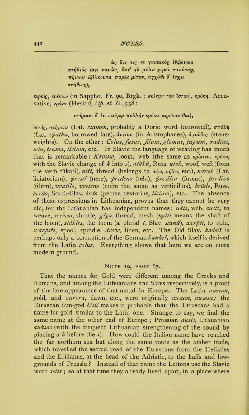 u>g ore rig re yvvaucug ii)'£ujvoio crrjQtog ion Kavojv, ovr’ ev puka xtPtTl ravvcray, rn'iviov t£s\icovcra ttapkic pirov, dyxo9i o’ Zo^x*1 ary 9 tog), Ktpidg, Kpetctiv (in Sappho, Fr. go, Brgk. : KpsK?jv rov tarov), KpoKy, Accu- sative, KpoKa (Hesiod, Op. et. D., 538 : cry port S’ tv 7ravpcp 7roWyv Kpoicct pypvaaa9ai), tarog, arypiov (Lat. stamen, probably a Doric word borrowed), cxa9y (Lat. spatha, borrowed late), avriov (in Aristophanes), ayvv9tg (stone- weights). On the other : Colics, fusus, Jilum, glomus, jugnm, radius, tela, trama, licium, etc. In Slavic the language of weaving has much that is remarkable : Krosno, loom, web (the same as kpskelv, Kpoici], with the Slavic change of k into s), atukii, Russ, utok, woof, weft (from the verb tukati), niti, thread (belongs to veu>, vr)9w, etc.), navoi (Lat. liciatorium), presti (nere), predeno (tela), preslica (fuscus), predivo (filum), vratilo, vreteno (quite the same as verticillus), bnido, Russ. berdo, South-Slav. brdo (pecten textorius, licium), etc. The absence of these expressions in Lithuanian, proves that they cannot be very old, for the Lithuanian has independent names: udis, web, ausfi, to weave, szeiwa, shuttle, giga, thread, mesh (nytis means the shaft of the loom), stakles, the loom (a plural t, Slav, stand), werpti, to spin, warpste, spool, spindle, drobe, linen, etc. The Old Slav, kadeli is perhaps only a corruption of the German kunkel, which itself is derived from the Latin coins. Everything shows that here we are on more modern ground. Note 19, page 67. That the names for Gold were different among the Greeks and Romans, and among the Lithuanians and Slavs respectively, is a proof of the late appearance of that metal in Europe. The Latin aurum, gold, and aurora, dawn, etc., were originally ausum, ausosa; the Etruscan Sun-god Usil makes it probable that the Etruscans had a name for gold similar to the Latin one. Strange to say, we find the same name at the other end of Europe ; Prussian ausis, Lithuanian auksas (with the frequent Lithuanian strengthening of the sound by placing a k before the s). How could the Italian name have reached the far northern sea but along the same route as the amber trade, which travelled the sacred road of the Etruscans from the Heliades and the Eridanus, at the head of the Adriatic, to the haffs and low- grounds of Prussia ? Instead of that name the Lettons use the Slavic word selts ; so at that time they already lived apart, in a place where