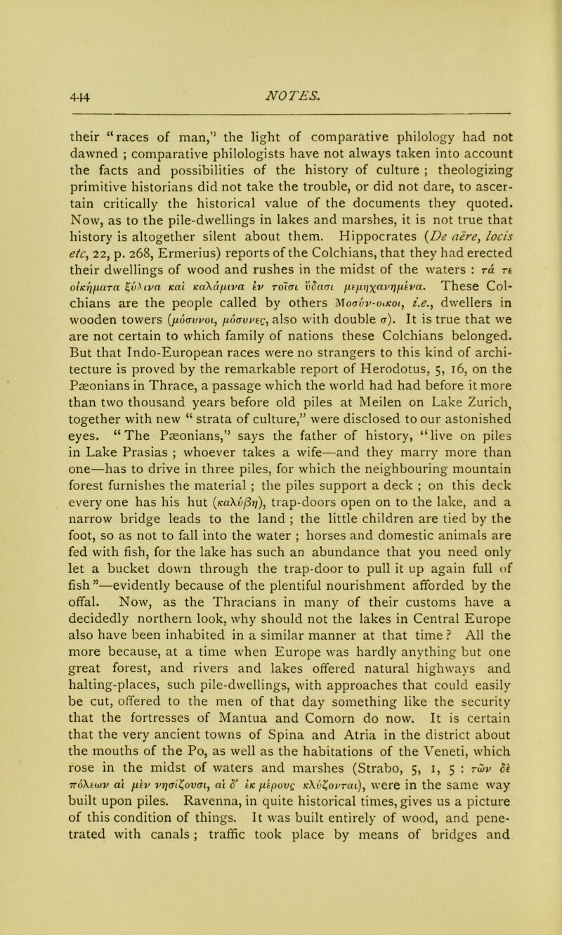 their “races of man,” the light of comparative philology had not dawned ; comparative philologists have not always taken into account the facts and possibilities of the history of culture ; theologizing primitive historians did not take the trouble, or did not dare, to ascer- tain critically the historical value of the documents they quoted. Now, as to the pile-dwellings in lakes and marshes, it is not true that history is altogether silent about them. Hippocrates (De a'ere, locis etc, 22, p. 268, Ermerius) reports of the Colchians, that they had erected their dwellings of wood and rushes in the midst of the waters : ra rt oitcfifiara £vXiva kcii Kakapiva tv to1<jl vScutl pt/juixavrinsva. These Col- chians are the people called by others Moouv-olkoi, z.e., dwellers in wooden towers (noavvoi, fioavveg, also with double tr). It is true that we are not certain to which family of nations these Colchians belonged. But that Indo-European races were no strangers to this kind of archi- tecture is proved by the remarkable report of Herodotus, 5, 16, on the Paeonians in Thrace, a passage which the world had had before it more than two thousand years before old piles at Meilen on Lake Zurich, together with new “ strata of culture,” were disclosed to our astonished eyes. “The Paeonians,” says the father of history, “live on piles in Lake Prasias ; whoever takes a wife—and they marry more than one—has to drive in three piles, for which the neighbouring mountain forest furnishes the material ; the piles support a deck ; on this deck every one has his hut (kciXv/377), trap-doors open on to the lake, and a narrow bridge leads to the land ; the little children are tied by the foot, so as not to fall into the water ; horses and domestic animals are fed with fish, for the lake has such an abundance that you need only let a bucket down through the trap-door to pull it up again full of fish”—evidently because of the plentiful nourishment afforded by the offal. Now, as the Thracians in many of their customs have a decidedly northern look, why should not the lakes in Central Europe also have been inhabited in a similar manner at that time ? All the more because, at a time when Europe was hardly anything but one great forest, and rivers and lakes offered natural highways and halting-places, such pile-dwellings, with approaches that could easily be cut, offered to the men of that day something like the security that the fortresses of Mantua and Comorn do now. It is certain that the very ancient towns of Spina and Atria in the district about the mouths of the Po, as well as the habitations of the Veneti, which rose in the midst of waters and marshes (Strabo, 5, 1, 5 : r<2v 6k 7roXtiov at fiiv vijoiZovoi, ai 6‘ ttc [itpovQ k\v%ovtcu), were in the same way built upon piles. Ravenna, in quite historical times, gives us a picture of this condition of things. It was built entirely of wood, and pene- trated with canals; traffic took place by means of bridges and