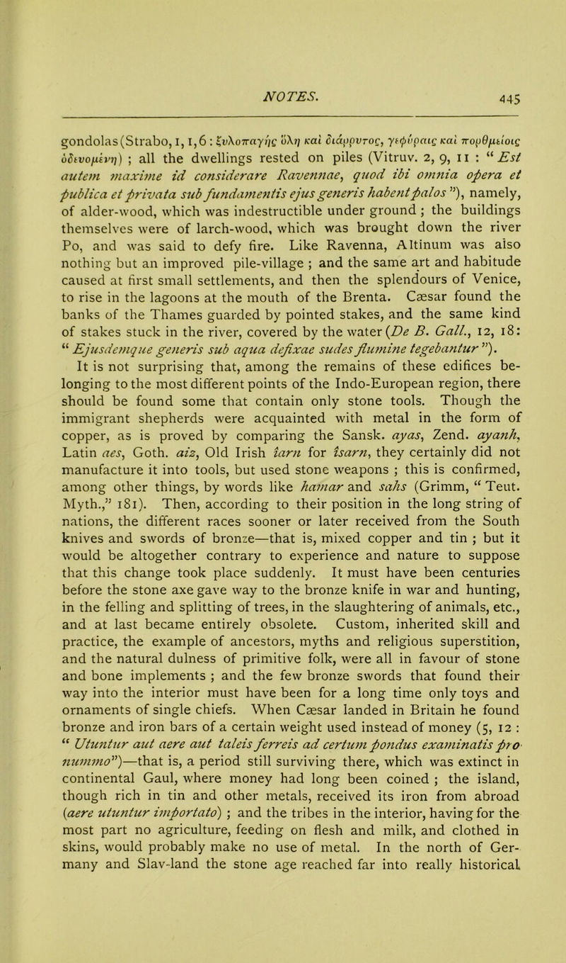 gondolas (Strabo, 1,1,6 : ^vKoirayiig o\i] icai diappvroc, ynpi'ipaig kcil nopd^doig odivo/xivi]) ; all the dwellings rested on piles (Vitruv. 2, 9, n : “ Est autein maxime id considerare Rave?inae, quod ibi omnia opera et publica et privata sub fundamentis ejusgeneris habentpalos ”), namely, of alder-wood, which was indestructible under ground ; the buildings themselves were of larch-wood, which was brought down the river Po, and was said to defy fire. Like Ravenna, Altinum was also nothing but an improved pile-village ; and the same art and habitude caused at first small settlements, and then the splendours of Venice, to rise in the lagoons at the mouth of the Brenta. Caesar found the banks of the Thames guarded by pointed stakes, and the same kind of stakes stuck in the river, covered by the water {De B. Gall., 12, 18: “ Ejusdemque generis sub aqua defixae slides fiumine tegebantur ”). It is not surprising that, among the remains of these edifices be- longing to the most different points of the Indo-European region, there should be found some that contain only stone tools. Though the immigrant shepherds were acquainted with metal in the form of copper, as is proved by comparing the Sansk. ayas, Zend, ayanh, Latin aes, Goth, ai‘2, Old Irish tarn for ham, they certainly did not manufacture it into tools, but used stone weapons ; this is confirmed, among other things, by words like hamar and salts (Grimm, “ Teut. Myth.,” 181). Then, according to their position in the long string of nations, the different races sooner or later received from the South knives and swords of bronze—that is, mixed copper and tin ; but it would be altogether contrary to experience and nature to suppose that this change took place suddenly. It must have been centuries before the stone axe gave way to the bronze knife in war and hunting, in the felling and splitting of trees, in the slaughtering of animals, etc., and at last became entirely obsolete. Custom, inherited skill and practice, the example of ancestors, myths and religious superstition, and the natural dulness of primitive folk, were all in favour of stone and bone implements ; and the few bronze swords that found their way into the interior must have been for a long time only toys and ornaments of single chiefs. When Caesar landed in Britain he found bronze and iron bars of a certain weight used instead of money (5, 12 : “ Utuntur aut aere aut taleis ferreis ad certum pondus examinatis pro nummo”)—that is, a period still surviving there, which was extinct in continental Gaul, where money had long been coined ; the island, though rich in tin and other metals, received its iron from abroad (aere utuntur importato) ; and the tribes in the interior, having for the most part no agriculture, feeding on flesh and milk, and clothed in skins, would probably make no use of metal. In the north of Ger- many and Slav-land the stone age reached far into really historical