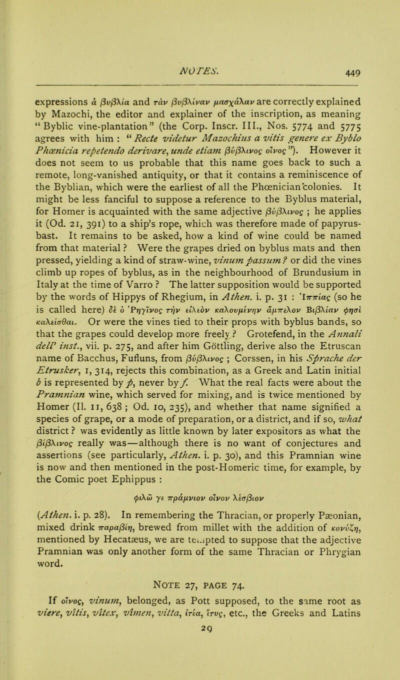 449 expressions a l3v(3Xia and rdv fivfiXlvav paaxdXav are correctly explained by Mazochi, the editor and explainer of the inscription, as meaning “ Byblic vine-plantation” (the Corp. Inscr. III., Nos. 5774 and 5775 agrees with him : “ Rede videtur Mazochius a vitis genere ex Byblo Phoenicia repetendo derivare, unde etiam (3v(3Xivog olvog”). However it does not seem to us probable that this name goes back to such a remote, long-vanished antiquity, or that it contains a reminiscence of the Byblian, which were the earliest of all the Phoenician colonies. It might be less fanciful to suppose a reference to the Byblus material, for Homer is acquainted with the same adjective (3u(3Xivog ; he applies it (Od. 21, 391) to a ship’s rope, which was therefore made of papyrus- bast. It remains to be asked, how a kind of wine could be named from that material ? Were the grapes dried on byblus mats and then pressed, yielding a kind of straw-wine, vinampassumt or did the vines climb up ropes of byblus, as in the neighbourhood of Brundusium in Italy at the time of Varro ? The latter supposition would be supported by the words of Hippys of Rhegium, in Athen. i. p. 31 : 'Imriag (so he is called here) Se 6 Prjyivog ti)v tlXtov KaXovfievrjv ap.iriXov Bi/3Xiav (f>r]<ri tcaXtiodcu. Or were the vines tied to their props with byblus bands, so that the grapes could develop more freely ? Grotefend, in the Annali dell’ inst., vii. p. 275, and after him Gottling, derive also the Etruscan name of Bacchus, Fufluns, from (3v(3Xivog ; Corssen, in his Sprache der Etrusker, 1, 314, rejects this combination, as a Greek and Latin initial b is represented by /, never by f. What the real facts were about the Pramnian wine, which served for mixing, and is twice mentioned by Homer (II. 11, 638 ; Od. 10, 235), and whether that name signified a species of grape, or a mode of preparation, or a district, and if so, what district ? was evidently as little known by later expositors as what the /SifSXivog really was—although there is no want of conjectures and assertions (see particularly, Athen. i. p. 30), and this Pramnian wine is now and then mentioned in the post-Homeric time, for example, by the Comic poet Ephippus : ys TrpapvLov olvov Xe(t(3iov (Athen. i. p. 28). In remembering the Thracian, or properly Paeonian, mixed drink rrapa^LT], brewed from millet with the addition of kovvZij, mentioned by Hecataeus, w^e are tempted to suppose that the adjective Pramnian was only another form of the same Thracian or Phrygian word. Note 27, page 74. If olvog, vinum, belonged, as Pott supposed, to the same root as viere, vitis, vitex, vimen, vitta, irea, ’irvg, etc., the Greeks and Latins