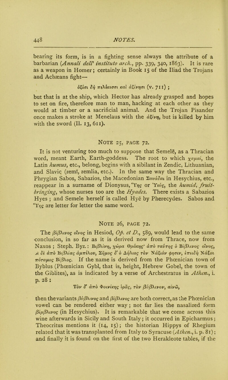 bearing its form, is in a fighting sense always the attribute of a barbarian (Annali dell’ institute) arch., pp. 339, 340, 1863). It is rare as a weapon in Homer; certainly in Book 15 of the Iliad the Trojans and Achaeans fight— 6%tcn dr) 7re\sKicrm <al a'iivrjen (v. 711) ; but that is at the ship, which Hector has already grasped and hopes to set on fire, therefore man to man, hacking at each other as they would at timber or a sacrificial animal. And the Trojan Pisander once makes a stroke at Menelaus with the a^lvr], but is killed by him with the sword (II. 13, 611). Note 25, page 72. It is not venturing too much to suppose that Semele, as a Thracian word, meant Earth, Earth-goddess. The root to which the Latin humus, etc., belong, begins with a sibilant in Zendic, Lithuanian, and Slavic (zemi, zemlia, etc.). In the same way the Thracian and Phrygian Sabos, Sabazios, the Macedonian 'Zavadcu in Hesychius, etc., reappear in a surname of Dionysus, Trig or 'Tsvg, the humid, fruit- brmging, whose nurses too are the Hyades. There exists a Sabazios Hyes ; and Semele herself is called Hye by Pherecydes. Sabos and Yjjq are letter for letter the same word. Note 26, page 72. The /3i(3\lvoq oIvoq in Hesiod, Op. et D., 589, would lead to the same conclusion, in so far as it is derived now from Thrace, now from Naxos ; Steph. Byz.: BifSXivrj, x^Pa Qpaioig' <*77-6 ravrpg 6 Bi(3Xivog olvog, ji be card Bij3Xiag ci/iuriXov, '2i'iP°Q b’ d SpXiog rov Nd£iov (ppoiv, erreidf] TroTci/xog Bi(3\og. If the name is derived from the Phoenician town of Byblus (Phoenician Gybl, that is, height, Hebrew Gobel, the town of the Giblites), as is indicated by a verse of Archestratus in Athen., i. p. 28 : Tov 5 euro <boiviKi]g ipcig, rov (3e(3\ivov, aivui, then the variants [3v(3\ivog and f3i(3\ivog are both correct, as the Phoenician vowel can be rendered either way ; not far lies the nasalized form vog (in Hesychius). It is remarkable that we come across this wine afterwards in Sicily and South Italy; it occurred in Epicharmus; Theocritus mentions it (14, 15); the historian Hippys of Rhegium related that it was transplanted from Italy to Syracuse (Athen., i. p. 81); and finally it is found on the first of the two Herakleote tables, if the