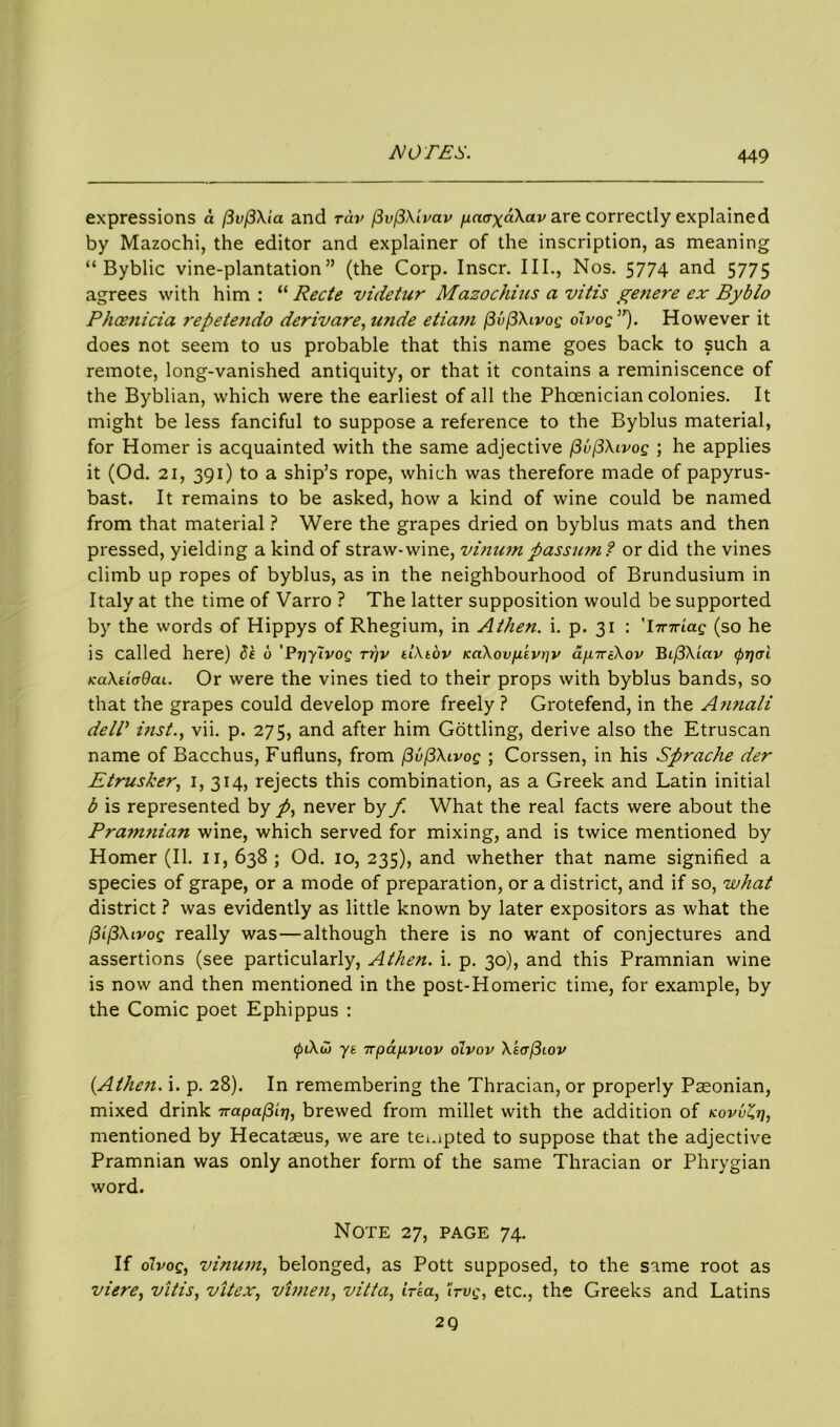 expressions a (3vf3Xia and rav (3v(3Xivav paaxdXav are correctly explained by Mazochi, the editor and explainer of the inscription, as meaning “ Byblic vine-plantation” (the Corp. Inscr. III., Nos. 5774 and 5775 agrees with him : “ Recte videtur Mazochius a vitis genere ex By bio Phoenicia repete7ido derivare, unde etiam (3v(3Xivog oIvoq ”). However it does not seem to us probable that this name goes back to such a remote, long-vanished antiquity, or that it contains a reminiscence of the Byblian, which were the earliest of all the Phoenician colonies. It might be less fanciful to suppose a reference to the Byblus material, for Homer is acquainted with the same adjective flu(3Xivog ; he applies it (Od. 21, 391) to a ship’s rope, which was therefore made of papyrus- bast. It remains to be asked, how a kind of wine could be named from that material ? Were the grapes dried on byblus mats and then pressed, yielding a kind of straw-wine, vinum passum? or did the vines climb up ropes of byblus, as in the neighbourhood of Brundusium in Italy at the time of Varro ? The latter supposition would be supported by the words of Hippys of Rhegium, in Athen. i. p. 31 : 'Imrtag (so he is called here) be 6 'Prjylvog tt)v tlXtov KaXovp.ivpv ap.tteXov BifiXiciv (prjcri fcaXiicdcu. Or were the vines tied to their props with byblus bands, so that the grapes could develop more freely ? Grotefend, in the Annali delT inst., vii. p. 275, and after him Gottling, derive also the Etruscan name of Bacchus, Fufluns, from (3vf3Xivog ; Corssen, in his Sprache der Etrusker, 1, 314, rejects this combination, as a Greek and Latin initial b is represented by /, never by f. What the real facts were about the Pra7nnian wine, which served for mixing, and is twice mentioned by Homer (II. 11, 638 ; Od. 10, 235), and whether that name signified a species of grape, or a mode of preparation, or a district, and if so, what district ? was evidently as little known by later expositors as what the /3if3Xivog really was—although there is no want of conjectures and assertions (see particularly, Athen. i. p. 30), and this Pramnian wine is now and then mentioned in the post-Homeric time, for example, by the Comic poet Ephippus : 0i\w ys TTpa/xvLov olvov Xs<rf3iov {Athen. i. p. 28). In remembering the Thracian, or properly Paeonian, mixed drink 7rapa(3ir/, brewed from millet with the addition of kovvZt], mentioned by Hecataeus, we are tempted to suppose that the adjective Pramnian was only another form of the same Thracian or Phrygian word. Note 27, page 74. If olvog, vinum, belonged, as Pott supposed, to the same root as viere, vitis, vitex, vhnen, vitta, irsa, iirvg, etc., the Greeks and Latins