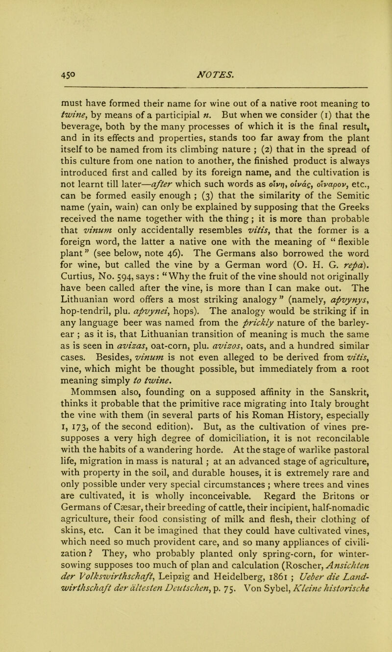must have formed their name for wine out of a native root meaning to twine, by means of a participial n. But when we consider (i) that the beverage, both by the many processes of which it is the final result, and in its effects and properties, stands too far away from the plant itself to be named from its climbing nature ; (2) that in the spread of this culture from one nation to another, the finished product is always introduced first and called by its foreign name, and the cultivation is not learnt till later—after which such words as oivtj, olvag, oivapov, etc., can be formed easily enough ; (3) that the similarity of the Semitic name (yain, wain) can only be explained by supposing that the Greeks received the name together with the thing; it is more than probable that vinum only accidentally resembles vitis, that the former is a foreign word, the latter a native one with the meaning of “ flexible plant ” (see below, note 46). The Germans also borrowed the word for wine, but called the vine by a German word (O. H. G. repci). Curtius, No. 594, says : “Why the fruit of the vine should not originally have been called after the vine, is more than I can make out. The Lithuanian word offers a most striking analogy ” (namely, apvynys, hop-tendril, plu. apvynei, hops). The analogy would be striking if in any language beer was named from the prickly nature of the barley- ear ; as it is, that Lithuanian transition of meaning is much the same as is seen in avizas, oat-corn, plu. avizos, oats, and a hundred similar cases. Besides, vinum is not even alleged to be derived from vitis, vine, which might be thought possible, but immediately from a root meaning simply to twine. Mommsen also, founding on a supposed affinity in the Sanskrit, thinks it probable that the primitive race migrating into Italy brought the vine with them (in several parts of his Roman History, especially 1, 173, of the second edition). But, as the cultivation of vines pre- supposes a very high degree of domiciliation, it is not reconcilable with the habits of a wandering horde. At the stage of warlike pastoral life, migration in mass is natural ; at an advanced stage of agriculture, with property in the soil, and durable houses, it is extremely rare and only possible under very special circumstances ; where trees and vines are cultivated, it is wholly inconceivable. Regard the Britons or Germans of Caesar, their breeding of cattle, their incipient, half-nomadic agriculture, their food consisting of milk and flesh, their clothing of skins, etc. Can it be imagined that they could have cultivated vines, which need so much provident care, and so many appliances of civili- zation ? They, who probably planted only spring-corn, for winter- sowing supposes too much of plan and calculation (Roscher, Ansichten der Volkswirthschaft, Leipzig and Heidelberg, 1861 ; Ueber die Land- wirthschaft der dltesten Deutschen, p. 75. Von Sybel, Kleine historische