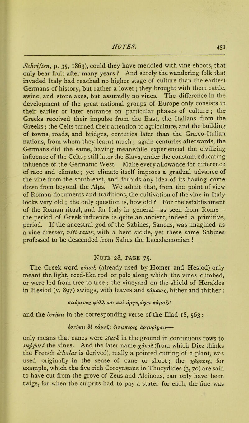 Schriften, p. 35, 1863), could they have meddled with vine-shoots, that only bear fruit after many years ? And surely the wandering folk that invaded Italy had reached no higher stage of culture than the earliest Germans of history, but rather a lower; they brought with them cattle, swine, and stone axes, but assuredly no vines. The difference in the development of the great national groups of Europe only consists in their earlier or later entrance on particular phases of culture ; the Greeks received their impulse from the East, the Italians from the Greeks; the Celts turned their attention to agriculture, and the building of towns, roads, and bridges, centuries later than the Graeco-Italian nations, from whom they learnt much ; again centuries afterwards, the Germans did the same, having meanwhile experienced the civilizing influence of the Celts; still later the Slavs, under the constant educating influence of the Germanic West. Make every allowance for difference of race and climate ; yet climate itself imposes a gradual advance of the vine from the south-east, and forbids any idea of its having come down from beyond the Alps. We admit that, from the point of view of Roman documents and traditions, the cultivation of the vine in Italy looks very old ; the only question is, how old ? For the establishment of the Roman ritual, and for Italy in general—as seen from Rome— the period of Greek influence is quite an ancient, indeed a primitive, period. If the ancestral god of the Sabines, Sancus, was imagined as a vine-dresser, viti-sator, with a bent sickle, yet these same Sabines professed to be descended from Sabus the Lacedaemonian ! Note 28, page 75. The Greek word KapaZ (already used by Homer and Hesiod) only meant the light, reed-like rod or pole along which the vines climbed, or were led from tree to tree ; the vineyard on the shield of Herakles in Hesiod (v. 897) swings, with leaves and napaKeg, hither and thither : otiopivog (pvWoKTi icai dpyvpiycn Kapa%C and the £<tttiku in the corresponding verse of the Iliad 18, 563 : E(jTt]iCEL Sk Kapci^L diapTreptQ dpyvpkyaiv— only means that canes were stuck in the ground in continuous rows to support the vines. And the later name x“Pa* (from which Diez thinks the French echalas is derived), really a pointed cutting of a plant, was used originally in the sense of cane or shoot; the x“i°aKfC, for example, which the five rich Corcyraeans in Thucydides (3, 70) are said to have cut from the grove of Zeus and Alcinous, can only have been twigs, for when the culprits had to pay a stater for each, the fine was