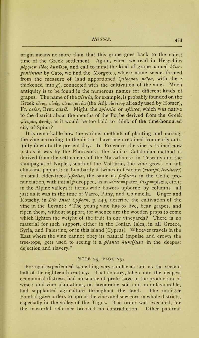 origin means no more than that this grape goes back to the oldest time of the Greek settlement. Again, when we read in Hesychius fiopyiov' tldog apLTTtXov, and call to mind the kind of grape named Mur- gentinum by Cato, we find the Morgetes, whose name seems formed from the measure of land apportioned (ptlpopm, p,o7pa, with the i thickened into g), connected with the cultivation of the vine. Much antiquity is to be found in the numerous names for different kinds of grapes. The name of the visula, for example, is probably founded on the Greek olaog, olaog, oiaov, olcrva (the Adj. oicrvivog already used by Homer), Fr. oszer, Bret, oazil. Might the spionia or spinea, which was native to the district about the mouths of the Po, be derived from the Greek \pivopm, pivag, as it would be too bold to think of the time-honoured city of Spina ? It is remarkable how the various methods of planting and nursing the vine according to the district have been retained from early anti- quity down to the present day. In Provence the vine is trained now just as it was by the Phocaeans ; the similar Catalonian method is derived from the settlements of the Massaliotes ; in Tuscany and the Campagna of Naples, south of the Volturno, the vine grows on tall elms and poplars ; in Lombardy it twines in festoons (rumpi, traduces) on small elder-trees (opulus, the same as populus in the Celtic pro- nunciation, with initialp dropped, as in athir= pater, mj^-=piscis, etc.); in the Alpine valleys it forms wide bowers upborne by columns—all just as it was in the time of Varro, Pliny, and Columella. Unger and Kotschy, in Die Insel Cypern, p. 449, describe the cultivation of the vine in the Levant : “ The young vine has to live, bear grapes, and ripen them, without support, for whence are the wooden props to come which lighten the weight of the fruit in our vineyards ? There is no material for such support, either in the Ionian Isles,, in all Greece, Syria, and Palestine, or in this island (Cyprus). Whoever travels in the East where the vine cannot obey its natural impulse and crown the tree-tops, gets used to seeing it a planta humifusa in the deepest dejection and slavery.” Note 29, page 79. Portugal experienced something very similar as late as the second half of the eighteenth century. That country, fallen into the deepest economical distress, had no source of profit save in the production of wine ; and vine plantations, on favourable soil and on unfavourable, had supplanted agriculture throughout the land. The minister Pombal gave orders to uproot the vines and sow corn in whole districts, especially in the valley of the Tagus. The order was executed, for the masterful reformer brooked no contradiction. Other paternal