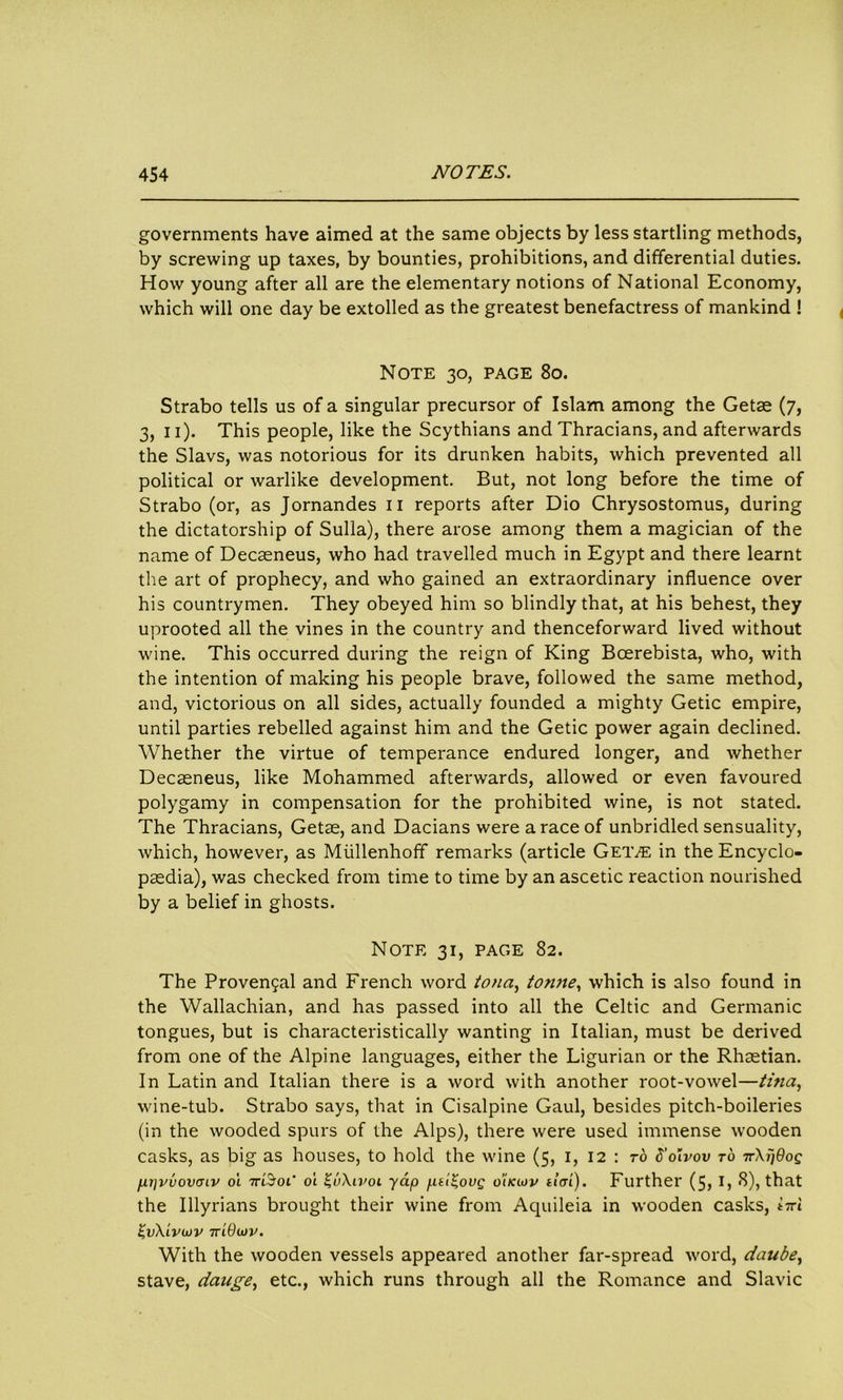 governments have aimed at the same objects by less startling methods, by screwing up taxes, by bounties, prohibitions, and differential duties. How young after all are the elementary notions of National Economy, which will one day be extolled as the greatest benefactress of mankind ! Note 30, page 80. Strabo tells us of a singular precursor of Islam among the Getse (7, 3, 11). This people, like the Scythians and Thracians, and afterwards the Slavs, was notorious for its drunken habits, which prevented all political or warlike development. But, not long before the time of Strabo (or, as Jornandes 11 reports after Dio Chrysostomus, during the dictatorship of Sulla), there arose among them a magician of the name of Decaeneus, who had travelled much in Egypt and there learnt the art of prophecy, and who gained an extraordinary influence over his countrymen. They obeyed him so blindly that, at his behest, they uprooted all the vines in the country and thenceforward lived without wine. This occurred during the reign of King Boerebista, who, with the intention of making his people brave, followed the same method, and, victorious on all sides, actually founded a mighty Getic empire, until parties rebelled against him and the Getic power again declined. Whether the virtue of temperance endured longer, and whether Decseneus, like Mohammed afterwards, allowed or even favoured polygamy in compensation for the prohibited wine, is not stated. The Thracians, Getae, and Dacians were a race of unbridled sensuality, which, however, as Miillenhoff remarks (article Geive in the Encyclo- paedia), was checked from time to time by an ascetic reaction nourished by a belief in ghosts. Note 31, page 82. The Proven5al and French word tona, tonne, which is also found in the Wallachian, and has passed into all the Celtic and Germanic tongues, but is characteristically wanting in Italian, must be derived from one of the Alpine languages, either the Ligurian or the Rhaetian. In Latin and Italian there is a word with another root-vowel—tina, wine-tub. Strabo says, that in Cisalpine Gaul, besides pitch-boileries (in the wooded spurs of the Alps), there were used immense wooden casks, as big as houses, to hold the wine (5, 1, 12 : to S’oivov to nXpdog ppvvovaiv ot 7ti3’oi* ot %u\ivoi yap ptl^ovg o’iiaov da'i). Further (5,1, 8), that the Illyrians brought their wine from Aquileia in wooden casks, irri ZvXiviov 7riOiov. With the wooden vessels appeared another far-spread word, ciaube, stave, dauge, etc., which runs through all the Romance and Slavic