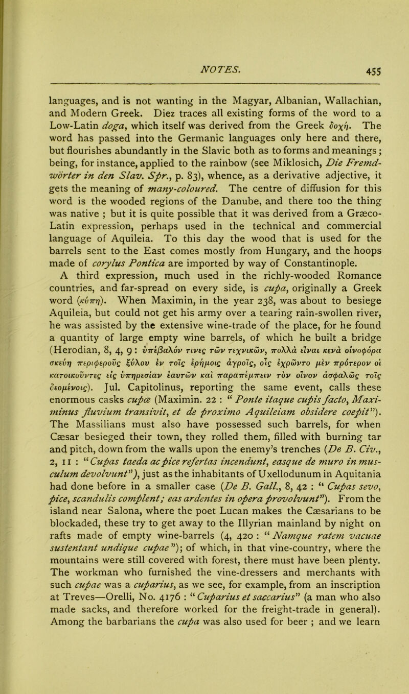 languages, and is not wanting in the Magyar, Albanian, Wallachian, and Modern Greek. Diez traces all existing forms of the word to a Low-Latin doga, which itself was derived from the Greek Soxv. The word has passed into the Germanic languages only here and there, but flourishes abundantly in the Slavic both as to forms and meanings ; being, for instance, applied to the rainbow (see Miklosich, Die Fremd- worter in den Slav. Spr., p. 83), whence, as a derivative adjective, it gets the meaning of many -coloured. The centre of diffusion for this word is the wooded regions of the Danube, and there too the thing was native ; but it is quite possible that it was derived from a Graeco- Latin expression, perhaps used in the technical and commercial language of Aquileia. To this day the wood that is used for the barrels sent to the East comes mostly from Hungary, and the hoops made of corylus Pontica are imported by way of Constantinople. A third expression, much used in the richly-wooded Romance countries, and far-spread on every side, is cupa, originally a Greek word (KV7nj). When Maximin, in the year 238, was about to besiege Aquileia, but could not get his army over a tearing rain-swollen river, he was assisted by the extensive wine-trade of the place, for he found a quantity of large empty wine barrels, of which he built a bridge (Herodian, 8, 4> 9 * i>Trtf3a\6v rivtg tGjv rtxvac&v, 7ro\\a iivcu Ktva oivocpopa VKiVT] Trtpnptpovg %v\ov tv Tolg tpr/fioig aypo7g, orig ixpiovro ptv 7Tjoorepov oi KaroLKovvTtg tig inrr)pt<Jiav tavru>v kci'i 7rapcnrtp,7rtiv rov olvov a<j<pdkCjg ro7g dtopitvoig). Jul. Capitolinus, reporting the same event, calls these enormous casks cupce (Maximin. 22 : “ Ponte itaque cupis facto, Maxi- minus jluvium transivit, et de proximo Aquileiam obsidere coepit”). The Massilians must also have possessed such barrels, for when Caesar besieged their town, they rolled them, filled with burning tar and pitch, down from the walls upon the enemy’s trenches {De B. Civ., 2, 11 : “ Cupas taeda acpice refertas incendunt, easque de muro in mus- culum devolvunt”), just as the inhabitants of Uxellodunum in Aquitania had done before in a smaller case {De B. Gall., 8, 42 : “ Cupas sevo, pice, scandulis co?nplent; eas ardentes in opera provolvunF). From the island near Salona, where the poet Lucan makes the Caesarians to be blockaded, these try to get away to the Illyrian mainland by night on rafts made of empty wine-barrels (4, 420 : “ Namque ratem vacuae sustentant zindique cupaen); of which, in that vine-country, where the mountains were still covered with forest, there must have been plenty. The workman who furnished the vine-dressers and merchants with such cupae was a cuparius, as we see, for example, from an inscription at Treves—Orelli, No. 4176 : “ Cuparius et saccarius” (a man who also made sacks, and therefore worked for the freight-trade in general). Among the barbarians the cupa was also used for beer ; and we learn