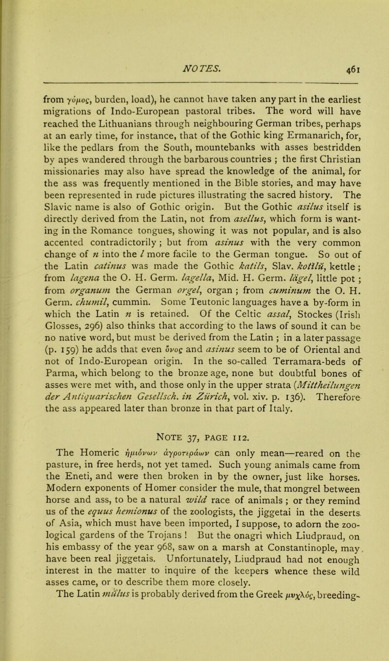 from yopog, burden, load), he cannot have taken any part in the earliest migrations of Indo-European pastoral tribes. The word will have reached the Lithuanians through neighbouring German tribes, perhaps at an early time, for instance, that of the Gothic king Ermanarich, for, like the pedlars from the South, mountebanks with asses bestridden by apes wandered through the barbarous countries ; the first Christian missionaries may also have spread the knowledge of the animal, for the ass was frequently mentioned in the Bible stories, and may have been represented in rude pictures illustrating the sacred history. The Slavic name is also of Gothic origin. But the Gothic cisilus itself is directly derived from the Latin, not from asellus, which form is want- ing in the Romance tongues, showing it was not popular, and is also accented contradictorily ; but from cisinus with the very common change of n into the l more facile to the German tongue. So out of the Latin catinus was made the Gothic katils, Slav, kotilu, kettle ; from lagena the O. H. Germ, lagella, Mid. H. Germ, lagel, little pot ; from organum the German orgel, organ ; from cu?ni?mm the O. H. Germ, chumil, cummin. Some Teutonic languages have a by-form in which the Latin n is retained. Of the Celtic assal, Stockes (Irish Glosses, 296) also thinks that according to the laws of sound it can be no native word, but must be derived from the Latin ; in a later passage (p. 159) he adds that even ovog and asinus seem to be of Oriental and not of Indo-European origin. In the so-called Terramara-beds of Parma, which belong to the bronze age, none but doubtful bones of asses were met with, and those only in the upper strata (Mittheilungen der Antiquarischen Gesellsch. in Zurich, vol. xiv. p. 136). Therefore the ass appeared later than bronze in that part of Italy. Note 37, page 112. The Homeric t'i/luSviov ayportpcauv can only mean—reared on the pasture, in free herds, not yet tamed. Such young animals came from the Eneti, and were then broken in by the owner, just like horses. Modern exponents of Homer consider the mule, that mongrel between horse and ass, to be a natural wild race of animals ; or they remind us of the equus hemionus of the zoologists, the jiggetai in the deserts, of Asia, which must have been imported, I suppose, to adorn the zoo- logical gardens of the Trojans ! But the onagri which Liudpraud, on his embassy of the year 968, saw on a marsh at Constantinople, may. have been real jiggetais. Unfortunately, Liudpraud had not enough interest in the matter to inquire of the keepers whence these wild asses came, or to describe them more closely. The Latin mu/us is probably derived from the Greek pvx\og, breeding-
