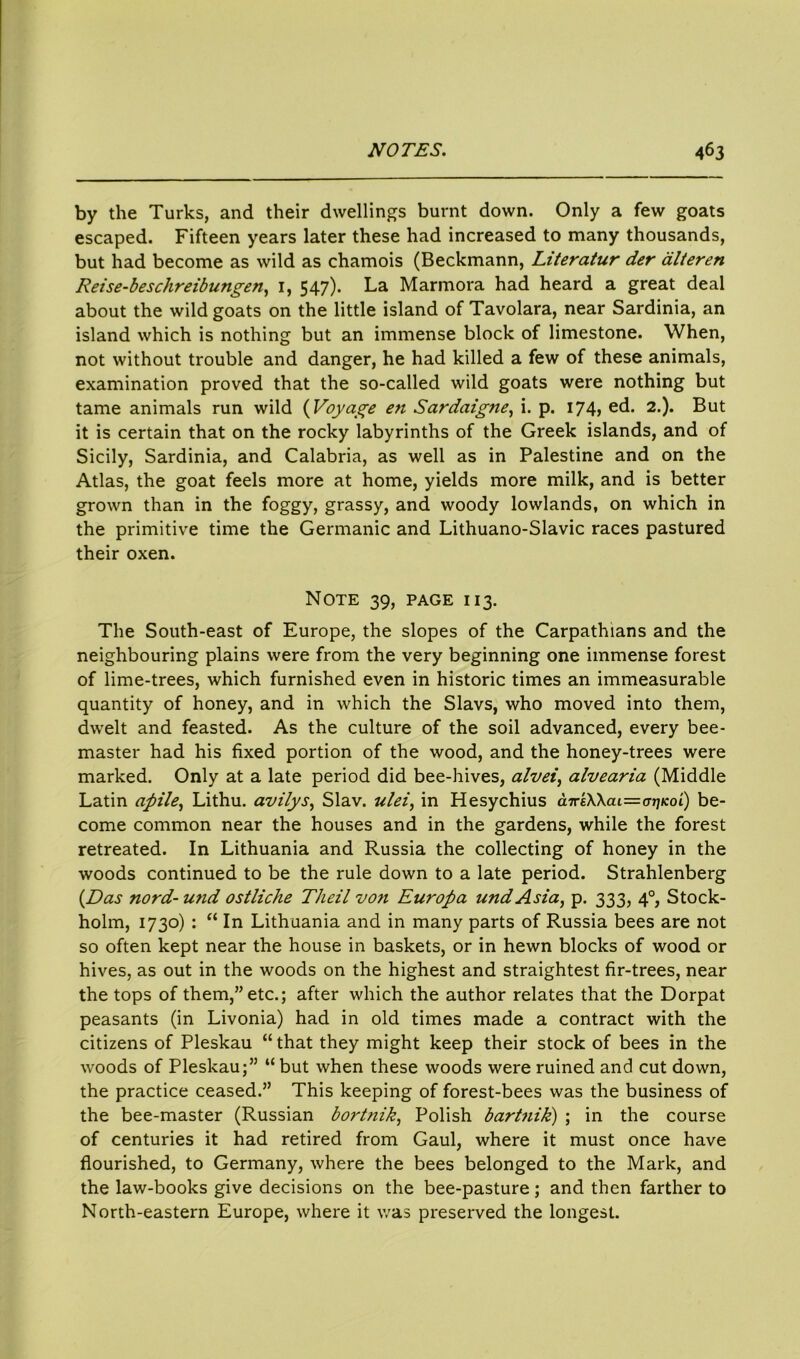 by the Turks, and their dwellings burnt down. Only a few goats escaped. Fifteen years later these had increased to many thousands, but had become as wild as chamois (Beckmann, Literatur der alteren Reise-beschreibungen, 1, 547). La Marmora had heard a great deal about the wild goats on the little island of Tavolara, near Sardinia, an island which is nothing but an immense block of limestone. When, not without trouble and danger, he had killed a few of these animals, examination proved that the so-called wild goats were nothing but tame animals run wild (Voyage en Sardaigfie, i. p. 174, ed. 2.). But it is certain that on the rocky labyrinths of the Greek islands, and of Sicily, Sardinia, and Calabria, as well as in Palestine and on the Atlas, the goat feels more at home, yields more milk, and is better grown than in the foggy, grassy, and woody lowlands, on which in the primitive time the Germanic and Lithuano-Slavic races pastured their oxen. Note 39, page 113. The South-east of Europe, the slopes of the Carpathians and the neighbouring plains were from the very beginning one immense forest of lime-trees, which furnished even in historic times an immeasurable quantity of honey, and in which the Slavs, who moved into them, dwelt and feasted. As the culture of the soil advanced, every bee- master had his fixed portion of the wood, and the honey-trees were marked. Only at a late period did bee-hives, alvei, alvearia (Middle Latin apile, Lithu. avilys, Slav, ulei, in Hesychius d7re\\ai=o7jicoi) be- come common near the houses and in the gardens, while the forest retreated. In Lithuania and Russia the collecting of honey in the woods continued to be the rule down to a late period. Strahlenberg (Das nord-u?id ostliche Theil vo?i Europa und Asia, p. 333, 40, Stock- holm, 1730) : “ In Lithuania and in many parts of Russia bees are not so often kept near the house in baskets, or in hewn blocks of wood or hives, as out in the woods on the highest and straightest fir-trees, near the tops of them,” etc.; after which the author relates that the Dorpat peasants (in Livonia) had in old times made a contract with the citizens of Pleskau “that they might keep their stock of bees in the woods of Pleskau;” “but when these woods were ruined and cut down, the practice ceased.” This keeping of forest-bees was the business of the bee-master (Russian bort?iik, Polish bartnik) ; in the course of centuries it had retired from Gaul, where it must once have flourished, to Germany, where the bees belonged to the Mark, and the law-books give decisions on the bee-pasture; and then farther to North-eastern Europe, where it was preserved the longest.
