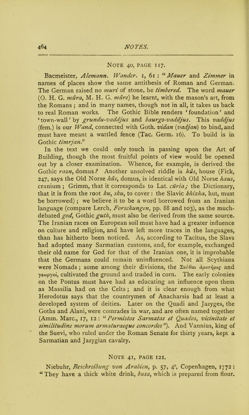 Note 40, page 117. Bacmeister, AZemann. Wander. 1, 61 : “ Mauer and Zimmer in names of places show the same antithesis of Roman and German. The German raised no muri of stone, he timbered. The word mauer (O. H. G. miira, M. H. G. mure) he learnt, with the mason’s art, from the Romans ; and in many names, though not in all, it takes us back to real Roman works. The Gothic Bible renders ‘foundation’ and ‘ town-wall ’ by grundu-vaddjus and baitrgs-vaddjus. This vaddjus (fern.) is our Wand, connected with Goth, vidan (vadjan) to bind, and must have meant a wattled fence (Tac. Germ. 16). To build is in Gothic timrjand In the text we could only touch in passing upon the Art of Building, though the most fruitful points of view would be opened out by a closer examination. Whence, for example, is derived the Gothic razn, domus ? Another unsolved riddle is hus, house (Fick, 247, says the Old Norse 1ms, domus, is identical with Old Norse halts, cranium ; Grimm, that it corresponds to Lat. curiaj the Dictionary, that it is from the root ku, skit, to cover : the Slavic khizha, hut, must be borrowed) ; we believe it to be a word borrowed from an Iranian language (compare Lerch, Forschungen, pp. 88 and 103), as the much- debated god, Gothic^///, must also be derived from the same source. The Iranian races on European soil must have had a greater influence on culture and religion, and have left more traces in the languages, than has hitherto been noticed. As, according to Tacitus, the Slavs had adopted many Sarmatian customs, and, for example, exchanged their old name for God for that of the Iranian one, it is improbable that the Germans could remain uninfluenced. Not all Scythians were Nomads ; some among their divisions, the 'S.kvQcli aporijpiQ and 7eupyoi, cultivated the ground and traded in corn. The early colonies on the Pontus must have had as educating an influence upon them as Massilia had on the Celts ; and it is clear enough from what Herodotus says that the countrymen of Anacharsis had at least a developed system of deities. Later on the Quadi and Jazyges, the Goths and Alani, were comrades in war, and are often named together (Amm. Marc., 17, 12: “ Permistos Sarmatas et Quados, vicinitate et similitudine morum armaturaeque Concordes ”). And Vannius, king of the Suevi, who ruled under the Roman Senate for thirty years, kept a Sarmatian and Jazygian cavalry. Note 41, page 121. Niebuhr, Beschreibung von Arabicn, p. 57, 40, Copenhagen, 1772 : “They have a thick white drink, bitsa, which is prepared from flour.