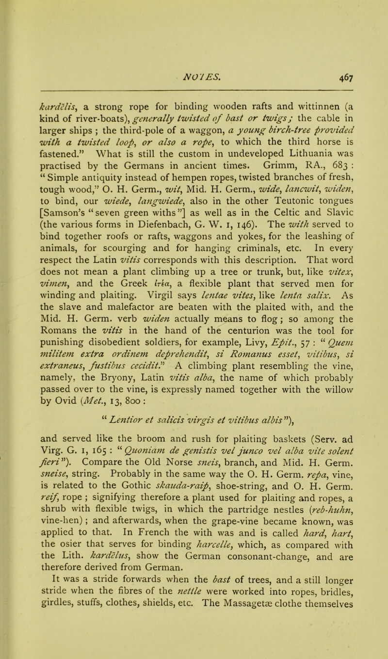 kardelis, a strong rope for binding wooden rafts and wittinnen (a kind of river-boats), generally twisted of bast or twigs ; the cable in larger ships ; the third-pole of a waggon, a young birch-tree provided with a twisted loop, or also a rope, to which the third horse is fastened.” What is still the custom in undeveloped Lithuania was practised by the Germans in ancient times. Grimm, RA., 683 : “Simple antiquity instead of hempen ropes, twisted branches of fresh, tough wood,” O. H. Germ., wit, Mid. H. Germ., wide, lancwit, widen, to bind, our wiede, langwiede, also in the other Teutonic tongues [Samson’s “seven green withs”] as well as in the Celtic and Slavic (the various forms in Diefenbach, G. W. 1, 146). The with served to bind together roofs or rafts, waggons and yokes, for the leashing of animals, for scourging and for hanging criminals, etc. In every respect the Latin vitis corresponds with this description. That word does not mean a plant climbing up a tree or trunk, but, like vitex, vimen, and the Greek irea, a flexible plant that served men for winding and plaiting. Virgil says lejitae vites, like lenta salix. As the slave and malefactor are beaten with the plaited with, and the Mid. H. Germ, verb widen actually means to flog; so among the Romans the vitis in the hand of the centurion was the tool for punishing disobedient soldiers, for example, Livy, Epit., 57 : “ Quem militem extra ordinem depreliendit, si Ro7>ia?ius esset, viiibus, si extraneus, fustibus ceciditd A climbing plant resembling the vine, namely, the Bryony, Latin vitis alba, the name of which probably passed over to the vine, is expressly named together with the willow by Ovid (Met., 13, 800 : “ Lentior et salicis virgis et vitibus albis ”), and served like the broom and rush for plaiting baskets (Serv. ad Virg. G. 1, 165 : “ Quoniam de genistis vel junco vel alba vite solent fieri”). Compare the Old Norse sjieis, branch, and Mid. H. Germ. sneise, string. Probably in the same way the O. H. Germ, repa, vine, is related to the Gothic skauda-raip, shoe-string, and O. H. Germ. reifi rope ; signifying therefore a plant used for plaiting and ropes, a shrub with flexible twigs, in which the partridge nestles (reb-hnhn, vine-hen); and afterwards, when the grape-vine became known, was applied to that. In French the with was and is called hard, hart, the osier that serves for binding harcelle, which, as compared with the Lith. kardelus, show the German consonant-change, and are therefore derived from German. It was a stride forwards when the bast of trees, and a still longer stride when the fibres of the nettle were worked into ropes, bridles, girdles, stuffs, clothes, shields, etc. The Massagetas clothe themselves