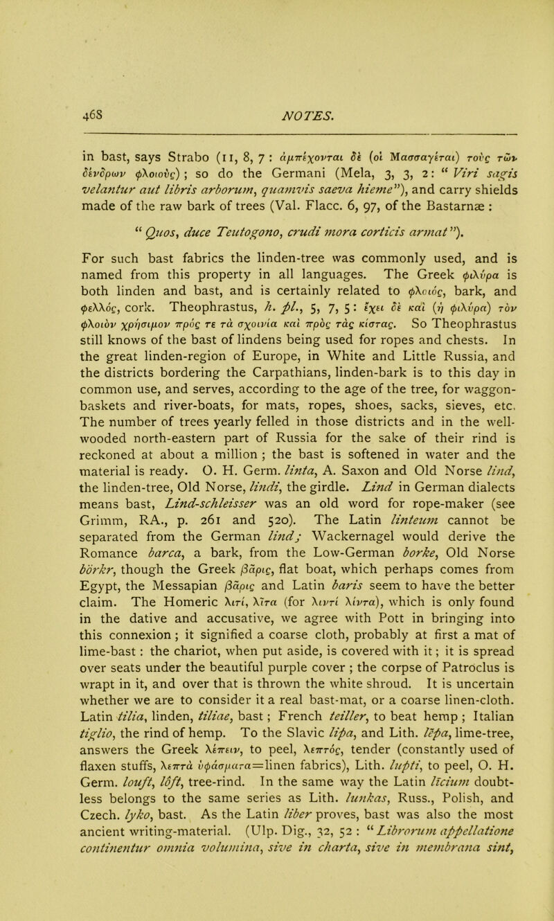 in bast, says Strabo (il, 8, 7: ctp.7rsxovTai 5s (oi Maacraytrai) tovq tuv 5tv5pu)v (pXoiovg) ; so do the Germani (Mela, 3, 3, 2: “ Viri sagis vela?itur ant libris arborum, quamvis saeva hieme”), and carry shields made of the raw bark of trees (Val. Flacc. 6, 97, of the Bastarnae : “ Quos, duce Teutogono, crudi mora corticis armat ”). For such bast fabrics the linden-tree was commonly used, and is named from this property in all languages. The Greek <pCXvpa is both linden and bast, and is certainly related to <pXoiog, bark, and <psXXog, cork. Theophrastus, h. pi., 5, 7, 5 : txtL $'£ Kai (v <fnXvpa) tov (pXoiov xppmp-ov 7T|oog re to. oxotvia icai npog Tag Kiarag. So Theophrastus still knows of the bast of lindens being used for ropes and chests. In the great linden-region of Europe, in White and Little Russia, and the districts bordering the Carpathians, linden-bark is to this day in common use, and serves, according to the age of the tree, for waggon- baskets and river-boats, for mats, ropes, shoes, sacks, sieves, etc, The number of trees yearly felled in those districts and in the well- wooded north-eastern part of Russia for the sake of their rind is reckoned at about a million ; the bast is softened in water and the material is ready. O. H. Germ, lint a, A. Saxon and Old Norse lind, the linden-tree, Old Norse, lindi, the girdle. Lind in German dialects means bast, Lind-sclileisser was an old word for rope-maker (see Grimm, RA., p. 261 and 520). The Latin linteum cannot be separated from the German lindj Wackernagel would derive the Romance barca, a bark, from the Low-German borke, Old Norse borkr, though the Greek fiaptg, flat boat, which perhaps comes from Egypt, the Messapian (3dpig and Latin baris seem to have the better claim. The Homeric Xirt, Xlra (for Xivt'i Xivra), which is only found in the dative and accusative, we agree with Pott in bringing into this connexion ; it signified a coarse cloth, probably at first a mat of lime-bast : the chariot, when put aside, is covered with it; it is spread over seats under the beautiful purple cover ; the corpse of Patroclus is wrapt in it, and over that is thrown the white shroud. It is uncertain whether we are to consider it a real bast-mat, or a coarse linen-cloth. Latin tilia, linden, tiliae, bast; French teiller, to beat hemp ; Italian tiglio, the rind of hemp. To the Slavic lipa, and Lith. lepa, lime-tree, answers the Greek Xs7tslv, to peel, Xs-n-Tog, tender (constantly used of flaxen stuffs, Xt7rto. v(paopaTa=\men fabrics), Lith. Inpti, to peel, O. H. Germ, louft, loft, tree-rind. In the same way the Latin llcium doubt- less belongs to the same series as Lith. lunkas, Russ., Polish, and Czech, lylco, bast. As the Latin liber proves, bast was also the most ancient writing-material. (Ulp. Dig., 32, 52: “ Librorum appcllatione continentur omnia volumina, sive in charta, sivc in membrana sint,