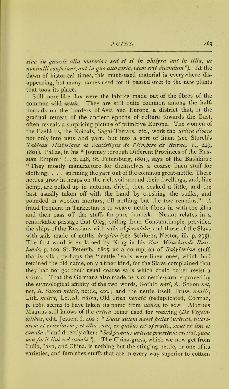 sive in quavis alia materia: sed et si in philyra aut in tiha, ut nonnulli confidant, ant in quo alio cono, idement dicendum ”). At the dawn of historical times, this much-used material is everywhere dis- appearing, but many names used for it passed over to the new plants that took its place. Still more like flax were the fabrics made out of the fibres of the common wild nettle. They are still quite common among the half- nomads on the borders of Asia and Europe, a district that, in the gradual retreat of the ancient epochs of culture towards the East, often reveals a surprising picture of primitive Europe. The women of the Bashkirs, the Koibals, Sagai-Tartars, etc., work the urtica dioeca not only into nets and yarn, but into a sort of linen (see Storch’s Tableau Historique et Statistique de P Empire de Russie, ii., 249, 1801). Pallas, in his “ Journey through Different Provinces of the Rus- sian Empire” (I. p. 448, St. Petersburg, 1801), says of the Bashkirs : “ They mostly manufacture for themselves a coarse linen stuff for clothing, . . . spinning the yarn out of the common great-nettle. These nettles grow in heaps on the rich soil around their dwellings, and, like hemp, are pulled up in autumn, dried, then soaked a little, and the bast usually taken off with the hand by crushing the stalks, and pounded in wooden mortars, till nothing but the tow remains.” A fraud frequent in Turkestan is to weave nettle-fibres in with the silks and then pass off the stuffs for pure damask. Nestor relates in a remarkable passage that Oleg, sailing from Constantinople, provided the ships of the Russians with sails oi povoloka, and those of the Slavs with sails made of nettle, kropiva (see Schlozer, Nestor, iii. p. 295). The first word is explained by Krug in his Zur Miinzkunde Russ- lands, p. 109, St. Petersb., 1805, as a corruption of Babylonian stuff, that is, silk ; perhaps the “nettle” sails were linen ones, which had retained the old name, only a finer kind, for the Slavs complained that they had not got their usual coarse sails which could better resist a storm. That the Germans also made nets of nettle-yarn is proved by the etymological affinity of the two words, Gothic nati, A. Saxon net, net, A. Saxon netele, nettle, etc. ; and the nettle itself, Pruss. noatis, Lith. notere, Lettish natra, Old Irish nenaid (reduplicated, Cormac, p. 126), seems to have taken its name from nahen, to sew. Albertus Magnus still knows of the urtica being used for weaving (De Vegeta- bilibus, edit. Jessen, 6, 462 : “ Duas autem habetpelles {urtica), interi- orem et exteriorem ; et illae sunt, ex quibus est operatio, si cut ex lino et canabo j” and directly after: 11 Sedpannus urticaepruritum excitat,quod non facit lini vel canabiy'). The China-grass, which we now get from India, Java, and China, is nothing but the stinging nettle, or one of its varieties, and furnishes stuffs that are in every way superior to cotton.