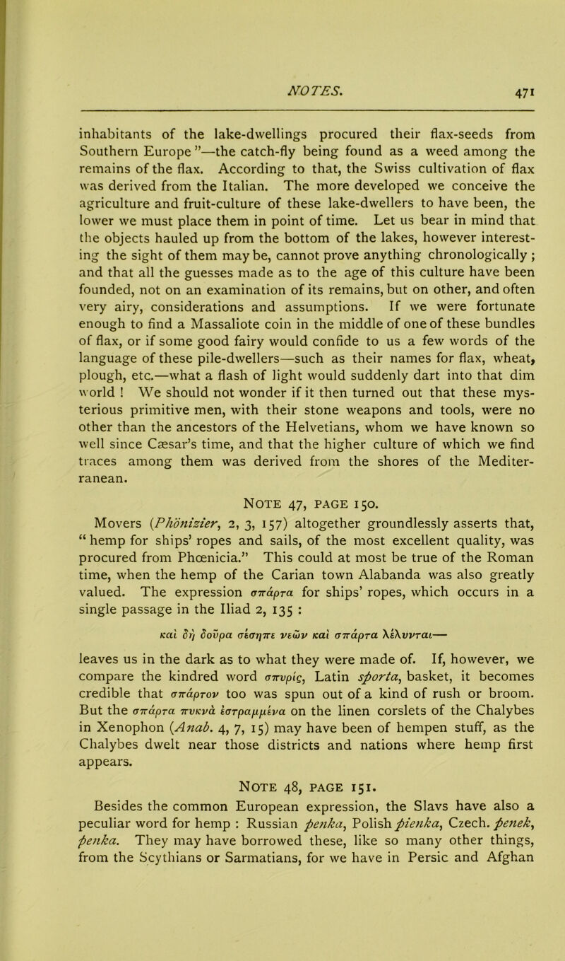 inhabitants of the lake-dwellings procured their flax-seeds from Southern Europe ”—the catch-fly being found as a weed among the remains of the flax. According to that, the Swiss cultivation of flax was derived from the Italian. The more developed we conceive the agriculture and fruit-culture of these lake-dwellers to have been, the lower we must place them in point of time. Let us bear in mind that the objects hauled up from the bottom of the lakes, however interest- ing the sight of them maybe, cannot prove anything chronologically ; and that all the guesses made as to the age of this culture have been founded, not on an examination of its remains, but on other, and often very airy, considerations and assumptions. If we were fortunate enough to find a Massaliote coin in the middle of one of these bundles of flax, or if some good fairy would confide to us a few words of the language of these pile-dwellers—such as their names for flax, wheat, plough, etc.—what a flash of light would suddenly dart into that dim world ! We should not wonder if it then turned out that these mys- terious primitive men, with their stone weapons and tools, were no other than the ancestors of the Helvetians, whom we have known so well since Caesar’s time, and that the higher culture of which we find traces among them was derived from the shores of the Mediter- ranean. Note 47, page 150. Movers (Phonizier, 2,3, 157) altogether groundlessly asserts that, “ hemp for ships’ ropes and sails, of the most excellent quality, was procured from Phoenicia.” This could at most be true of the Roman time, when the hemp of the Carian town Alabanda was also greatly valued. The expression a-n-apra for ships’ ropes, which occurs in a single passage in the Iliad 2, 135 : teal dr) dovpa a'tar]7re veu>v Kal cnrapra \s\vvtcil— leaves us in the dark as to what they were made of. If, however, we compare the kindred word <T7rvpig, Latin sfiorta, basket, it becomes credible that anaprov too was spun out of a kind of rush or broom. But the a-Kcipra ttvkvcl tarpappiva on the linen corslets of the Chalybes in Xenophon (Anab. 4, 7, 15) may have been of hempen stuff, as the Chalybes dwelt near those districts and nations where hemp first appears. Note 48, page 151. Besides the common European expression, the Slavs have also a peculiar word for hemp : Russian penka, Polish pienka, Czech. pe?iek, penka. They may have borrowed these, like so many other things, from the Scythians or Sarmatians, for we have in Persic and Afghan