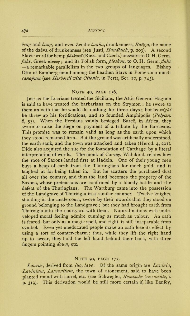 beng and bang, and even Zendic banha, drunkenness, Baiiga, the name of the daeva of drunkenness (see Justi, Handbuch, p. 209). A second Slavic word for hemppdskoni (Russ, and Czech.) answers to O. H. Germ. fahs, Greek ttscfkoq ; and its Polish form, ploskon, to O. H. Germ.flahs —a remarkable parallelism in the two groups of languages. Bishop Otto of Bamberg found among the heathen Slavs in Pomerania much canapum (see Herbordi vita Ottonis, in Pertz, Scr. 20, p. 745). Note 49, page 156. Just as the Locrians treated the Sicilians, the Attic General Hagnon is said to have treated the barbarians on the Strymon : he swore to them an oath that he would do nothing for three days ; but by night he threw up his fortifications, and so founded Amphipolis (Polyczn. 6, 53). When the Persians vainly besieged Barce, in Africa, they swore to raise the siege on payment of a tribute by the Barcaeans. This promise was to remain valid as long as the earth upon which they stood remained firm. But the ground was artificially undermined, the earth sank, and the town was attacked and taken (Herod. 4, 201). Dido also acquired the site for the foundation of Carthage by a literal interpretation of words. The monk of Corvey, Widukind, relates how the race of Saxons landed first at Hadeln. One of their young men buys a heap of earth from the Thuringians for much gold, and is laughed at for being taken in. But he scatters the purchased dust all over the country, and thus the land becomes the property of the Saxons, whose pretensions are confirmed by a bloody battle and the defeat of the Thuringians. The Wartburg came into the possession of the Landgrave of Thuringia in a similar manner. Twelve knights, standing in the castle-court, swore by their swords that they stood on ground belonging to the Landgrave ; but they had brought earth from Thuringia into the courtyard with them. Natural nations with unde- veloped moral feeling admire cunning as much as valour. An oath is feared, but only as a magic spell, and right is still inseparable from symbol. Even yet uneducated people make an oath lose its effect by using a sort of counter-charm : thus, while they lift the right hand up to swear, they hold the left hand behind their back, with three fingers pointing down, etc. Note 50, page 173. Laurus, derived from luo, lavo. Of the same origin are Lavinia, Lavinium, Laurentium, the town of atonement, said to have been planted round with laurel, etc. (see Schwegler, Romische Geschichte, i. p. 319). This derivation would be still more certain if, like Benfey,