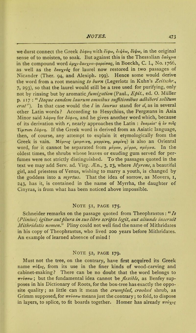 we durst connect the Greek datpvii with Styio, ct^eut, Stxf/uj, in the original sense of to moisten, to soak. But against this is the Thessalian Sauxra in the compound word apxt'^at;X,'o'0oiO€l(TaG in Boeckh, C. I., No. 1766, as well as the Savxrog for laurel now restored in two passages of Nicander (Ther. 94, and Alexiph. 199). Hence some would derive the word from a root meaning to burn (Legerlotz in Kuhn’s Zeitschr., 7) 293), so that the laurel would still be a tree used for purifying, only not by rinsing but by aromatic fumigation (Paul., Efiit., ed. O. Muller p. 117:“ Itaque eandem lauruin omnibus suffttionibus adhiberi solitum erat”). In that case would the l in laurus stand for d, as in several other Latin words? According to Hesychius, the Pergaeans in Asia Minor said \a<pvi/ for Scapi'i], and he gives another word which, because of its derivation with r, nearly approaches the Latin : tivapeia' 1) lv toTq Te/xTretn Sacpi'i]. If the Greek word is derived from an Asiatic language, then, of course, any attempt to explain it etymologically from the Greek is vain. Mi'proe (pvpmvrj, pvppivrj, pvpivi7) is also an Oriental word, for it cannot be separated from pvpov, pippci, cpvpva. In the oldest times, the shrubs whose leaves or exuding gum served for per- fumes were not strictly distinguished. To the passages quoted in the text we may add Serv. ad. Virg. /£n., 3, 23, where Myrene, a beautiful girl, and priestess of Venus, wishing to marry a youth, is changed by the goddess into a myrtus. That the idea of sorrow, as Movers, 1, 243, has it, is contained in the name of Myrrha, the daughter of Cinyras, is from what has been noticed above impossible. Note 51, page 175. Schneider remarks on the passage quoted from Theophrastus : “ Is (Plinius) igitu r aut plura in suo libro scrip ta legit, aut aliunde ins emit Mithridatis nomen P Pliny could not well find the name of Mithridates in his copy of Theophrastus, who lived 200 years before Mithridates. An example of learned absence of mind ! Note 52, page 179. Must not the tree, on the contrary, have first acquired its Greek name -kv^oq, from its use in the finer kinds of wood-carving and cabinet-making? There can be no doubt that the word belongs to 7rrvaaoj; but the fundamental idea cannot be flexible, as Benfey sup- poses in his Dictionary of Roots, for the box-tree has exactly the oppo- site quality ; as little can it mean the crumpledcrooked shrub, as Grimm supposed, for 7rnWw means just the contrary; to fold, to dispose in layers, to splice, to fit boards together. Homer has already tttvx*q