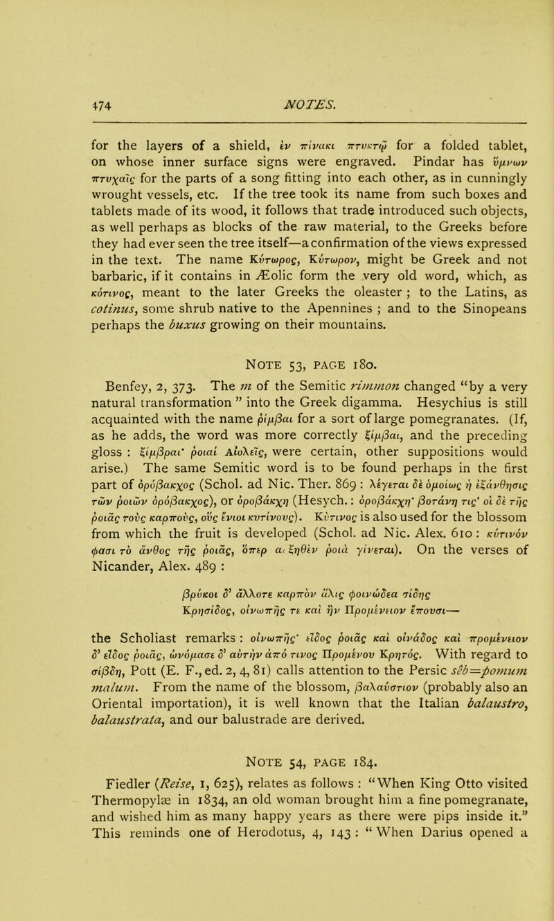 for the layers of a shield, iv ttivuki tttvkt<p for a folded tablet, on whose inner surface signs were engraved. Pindar has vjiviov TCTvxcCiQ for the parts of a song fitting into each other, as in cunningly wrought vessels, etc. If the tree took its name from such boxes and tablets made of its wood, it follows that trade introduced such objects, as well perhaps as blocks of the raw material, to the Greeks before they had ever seen the tree itself—a confirmation of the views expressed in the text. The name Kvnopog, Kvriopov, might be Greek and not barbaric, if it contains in yEolic form the very old word, which, as kotlvoc, meant to the later Greeks the oleaster ; to the Latins, as cotinus, some shrub native to the Apennines ; and to the Sinopeans perhaps the buxus growing on their mountains. Note 53, page 180. Benfey, 2, 373. The m of the Semitic rinimon changed “by a very natural transformation ” into the Greek digamma. Hesychius is still acquainted with the name pipfiai for a sort of large pomegranates. (If, as he adds, the word was more correctly and the preceding gloss : Z'lufipcu' poia'i AtoXeig, were certain, other suppositions would arise.) The same Semitic word is to be found perhaps in the first part of opofiaicxoQ (Schol. ad Nic. Ther. 869 : Xkytrai Skopioiiog 1) i'^avQrjcng tujv poiu)v opoficucxog), or bpoficiKxii (Hesych.: opofiaicxv' fioravr] rig' 01 be rtjg poiag rovg Kap-rrovg, ovg tvioi tcvrivovg). Kitivoc is also used for the blossom from which the fruit is developed (Schol. ad Nic. Alex. 610: kvtivov <patn to avQog rrjg poiag, ovtp a, poia yiveTCu). On the verses of Nicander, Alex. 489 : (3pvKoi S’ aXXore Kap-irov uXig <poLvu)dea rrldrjg Kppcridog, oivwTrrjg rt icai r)v Upopsvnov tirovcn— the Scholiast remarks : oivi*)7rijg‘ tldog poiag icai oivadog icai ttpopevtiov d’ slSog poiag, dovopaai 5’ avrpv cnro rivog lipof-ikvov Kptjrog. With regard to m/36r], Pott (E. F., ed. 2, 4, 81) calls attention to the Persic seb=povium malum. From the name of the blossom, f3aXavanov (probably also an Oriental importation), it is well known that the Italian balaustro, balaustrata, and our balustrade are derived. Note 54, page 184. Fiedler (Reise, 1, 625), relates as follows : “When King Otto visited Thermopylae in 1834, an old woman brought him a fine pomegranate, and wished him as many happy years as there were pips inside it.” This reminds one of Herodotus, 4, 143: “When Darius opened a