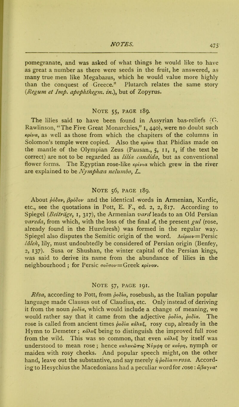 pomegranate, and was asked of what things he would like to have as great a number as there were seeds in the fruit, he answered, as many true men like Megabazus, which he would value more highly than the conquest of Greece.” Plutarch relates the same story (Regum et Imp. apophthegm, in.), but of Zopyrus. Note 55, page 189. The lilies said to have been found in Assyrian bas-reliefs (O. Rawlinson, “The Five Great Monarchies,” 1, 440), were no doubt such Kpiva, as well as those from which the chapiters of the columns in Solomon’s temple were copied. Also the Kpiva that Phidias made on the mantle of the Olympian Zeus (Pausan., 5, 11, 1, if the text be correct) are not to be regarded as lilia eaudida, but as conventional flower forms. The Egyptian rose-like Kpivta which grew in the river are explained to be Nyjnphoea nelunibo, L. Note 56, page 189. About podov, (3podov and the identical words in Armenian, Kurdic, etc., see the quotations in Pott, E. F., ed. 2, 2, 817. According to Spiegel (Beitrage, 1, 317), the Armenian vard leads to an Old Persian vareda, from which, with the loss of the final d, the present gul (rose, already found in the Huzvaresh) was formed in the regular way. Spiegel also disputes the Semitic origin of the word. Asipiov= Persic laleh, lily, must undoubtedly be considered of Persian origin (Benfey, 2, 137). Susa or Shushan, the winter capital of the Persian kings, was said to derive its name from the abundance of lilies in the neighbourhood ; for Persic oou<jov=Greek Kpivov. Note 57, page 191. Rosa, according to Pott, from podia, rosebush, as the Italian popular language made Clausus out of Claudius, etc. Only instead of deriving it from the noun podia, which would include a change of meaning, we would rather say that it came from the adjective podia, podia. The rose is called from ancient times podia KakvZ, rosy cup, already in the Hymn to Demeter ; koAv£ being to distinguish the improved full rose from the wild. This was so common, that even koAvZ by itself was understood to mean rose ; hence KaXvKW7ng 1$vp.<pTi or kovpp, nymph or maiden with rosy cheeks. And popular speech might, on the other hand, leave out the substantive, and say merely r) podia=rosa. Accord- ing to Hesychius the Macedonians had a peculiar word for x'ose : afiayva'