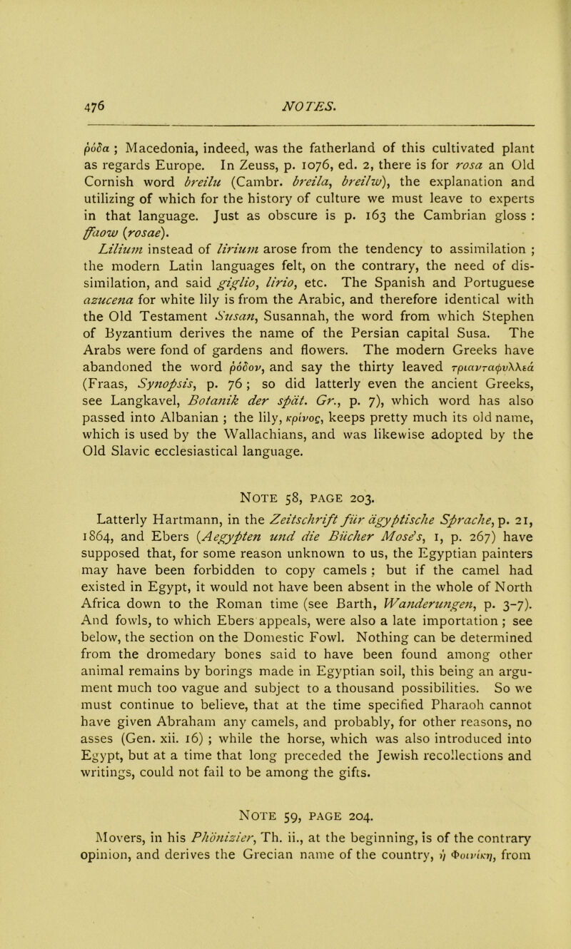 (608a ; Macedonia, indeed, was the fatherland of this cultivated plant as regards Europe. In Zeuss, p. 1076, ed. 2, there is for rosa an Old Cornish word breilu (Cambr. breila, breilw), the explanation and utilizing of which for the history of culture we must leave to experts in that language. Just as obscure is p. 163 the Cambrian gloss : ffdow (rosae). Lilium instead of liriurn arose from the tendency to assimilation ; the modern Latin languages felt, on the contrary, the need of dis- similation, and said gigiio, lirio, etc. The Spanish and Portuguese azucena for white lily is from the Arabic, and therefore identical with the Old Testament Susan, Susannah, the word from which Stephen of Byzantium derives the name of the Persian capital Susa. The Arabs were fond of gardens and flowers. The modern Greeks have abandoned the word podov, and say the thirty leaved rpiav-cupvWta (Fraas, Synopsis, p. 76 ; so did latterly even the ancient Greeks, see Langkavel, Botanik der spat. Gr., p. 7), which word has also passed into Albanian ; the lily, icpivog, keeps pretty much its old name, which is used by the Wallachians, and was likewise adopted by the Old Slavic ecclesiastical language. Note 58, page 203. Latterly Hartmann, in the Zeitschrift fiir dgyptische Sprache, p. 21, 1864, and Ebers {Aegypten und die Bucher Mose’s, 1, p. 267) have supposed that, for some reason unknown to us, the Egyptian painters may have been forbidden to copy camels ; but if the camel had existed in Egypt, it would not have been absent in the whole of North Africa down to the Roman time (see Barth, Wanderungen, p. 3-7). And fowls, to which Ebers appeals, were also a late importation ; see below, the section on the Domestic Fowl. Nothing can be determined from the dromedary bones said to have been found among other animal remains by borings made in Egyptian soil, this being an argu- ment much too vague and subject to a thousand possibilities. So we must continue to believe, that at the time specified Pharaoh cannot have given Abraham any camels, and probably, for other reasons, no asses (Gen. xii. 16) ; while the horse, which was also introduced into Egypt, but at a time that long preceded the Jewish recollections and writings, could not fail to be among the gifts. Note 59, page 204. Movers, in his Phonizier, Th. ii., at the beginning, is of the contrary opinion, and derives the Grecian name of the country, 1) (boivncri, from