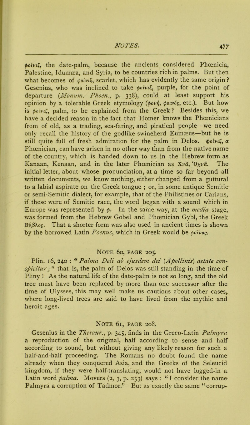 <poivi£, the date-palm, because the ancients considered Phoenicia, Palestine, Idumasa, and Syria, to be countries rich in palms. But then what becomes of <poivi£, scarlet, which has evidently the same origin? Gesenius, who was inclined to take (poiviK, purple, for the point of departure (Moninn. Phoenp. 338), could at least support his opinion by a tolerable Greek etymology (<povfj, <poiv6g, etc.). But how is QoinZ, palm, to be explained from the Greek ? Besides this, we have a decided reason in the fact that Homer knows the Phoenicians from of old, as a trading, sea-faring, and piratical people—we need only recall the history of the godlike swineherd Eumaeus—but he is still quite full of fresh admiration for the palm in Delos. <poivi%, a Phoenician, can have arisen in no other way than from the native name of the country, which is handed down to us in the Hebrew form as Kanaan, Kenaan, and in the later Phoenician as Xva, J0xva. The initial letter, about whose pronunciation, at a time so far beyond all written documents, we know nothing, either changed from a guttural to a labial aspirate on the Greek tongue ; or, in some antique Semitic or semi-Semitic dialect, for example, that of the Philistines or Carians, if these were of Semitic race, the word began with a sound which in Europe was represented by 0. In the same way, at the media stage, was formed from the Hebrew Gobel and Phoenician Gybl, the Greek BvjSXoe. That a shorter form was also used in ancient times is shown by the borrowed Latin Poenns, which in Greek would be (polvog. Note 60, page 205. Plin. 16, 240 : “ Palma Deli ab ejusdem dei (Apollinis) aetate con- spicitur; 'n that is, the palm of Delos was still standing in the time of Pliny ! As the natural life of the date-palm is not so long, and the old tree must have been replaced by more than one successor after the time of Ulysses, this may well make us cautious about other cases, where long-lived trees are said to have lived from the mythic and heroic ages. Note 61, page 208. Gesenius in the Thesaur., p. 345, finds in the Greco-Latin Palmyi-a a reproduction of the original, half according to sense and half according to sound, but without giving any likely reason for such a half-and-half proceeding. The Romans no doubt found the name already when they conquered Asia, and the Greeks of the Seleucid kingdom, if they were half-translating, would not have lugged-in a Latin word ftalma. Movers (2, 3, p. 253) says : “ I consider the name Palmyra a corruption of Tadmor.” But as exactly the same “corrup-