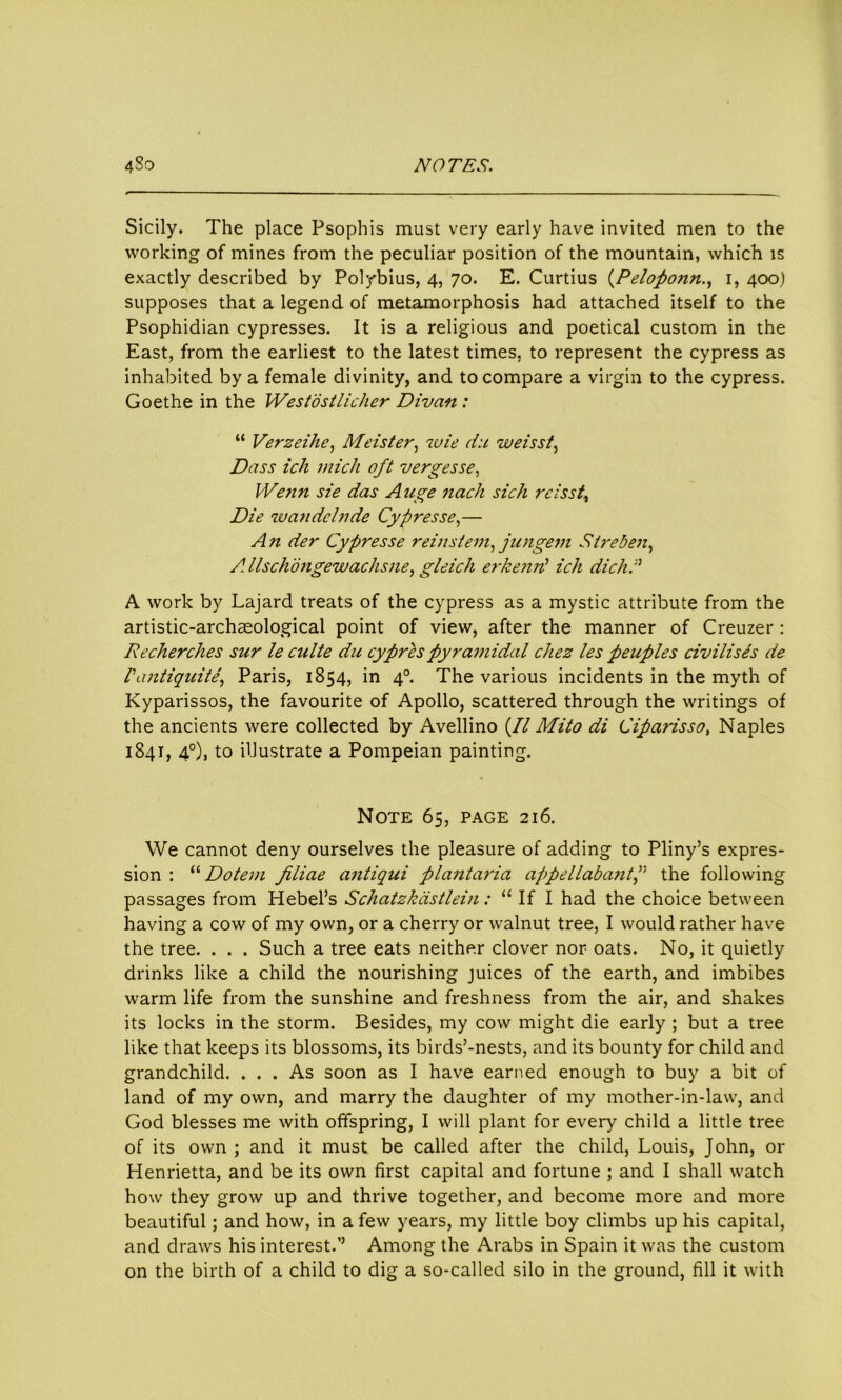 Sicily. The place Psophis must very early have invited men to the working of mines from the peculiar position of the mountain, which is exactly described by Polybius, 4, 70. E. Curtius (Peloponn., 1, 400) supposes that a legend of metamorphosis had attached itself to the Psophidian cypresses. It is a religious and poetical custom in the East, from the earliest to the latest times, to represent the cypress as inhabited by a female divinity, and to compare a virgin to the cypress. Goethe in the Westostlicher Divan : “ Verzeihe, Meister, wie du weisst, Dass ich mich oft vergesse, Wenn sie das A uge nach sich reisst\ Die wan delude Cypresse,— An der Cypresse reinstem, jungem Sire ben, A. llschbngewachsne, gleich erkend ich dichd A work by Lajard treats of the cypress as a mystic attribute from the artistic-archaeological point of view, after the manner of Creuzer : Recherches sur le culte du cypres pyramidal chez les peuples civilises de Vantiquite, Paris, 1854, in 40. The various incidents in the myth of Kyparissos, the favourite of Apollo, scattered through the writings of the ancients were collected by Avellino (// Mito di Ciparisso, Naples 1841, 40), to illustrate a Pompeian painting. Note 65, page 216. We cannot deny ourselves the pleasure of adding to Pliny’s expres- sion : “ Dotem filiae antiqui plantaria appellabantf the following passages from Hebei’s Schatzkastlein: “ If I had the choice between having a cow of my own, or a cherry or walnut tree, I would rather have the tree. . . . Such a tree eats neither clover nor oats. No, it quietly drinks like a child the nourishing juices of the earth, and imbibes warm life from the sunshine and freshness from the air, and shakes its locks in the storm. Besides, my cow might die early ; but a tree like that keeps its blossoms, its birds’-nests, and its bounty for child and grandchild. ... As soon as I have earned enough to buy a bit of land of my own, and marry the daughter of my mother-in-law, and God blesses me with offspring, I will plant for every child a little tree of its own ; and it must be called after the child, Louis, John, or Henrietta, and be its own first capital and fortune ; and I shall watch how they grow up and thrive together, and become more and more beautiful; and how, in a few years, my little boy climbs up his capital, and draws his interest.’’ Among the Arabs in Spain it was the custom on the birth of a child to dig a so-called silo in the ground, fill it with