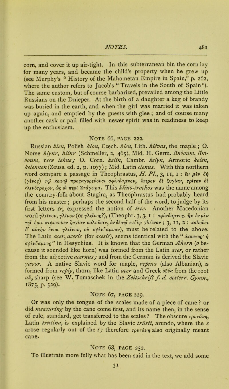 corn, and cover it up air-tight. In this subterranean bin the corn lay for many years, and became the child’s property when he grew up (see Murphy’s “ History of the Mahometan Empire in Spain,” p. 262, where the author refers to Jacob’s “ Travels in the South of Spain”). The same custom, but of course barbarized, prevailed among the Little Russians on the Dnieper. At the birth of a daughter a keg of brandy was buried in the earth, and when the girl was married it was taken up again, and emptied by the guests with glee ; and of course many another cask or pail filled with newer spirit was in readiness to keep up the enthusiasm. Note 66, page 222. Russian klen, Polish klon, Czech, klen, Lith. kttvas, the maple ; O. Norse lilynr, hlinr (Schmeller, 2, 465), Mid. H. Germ, linboum, lim- boum, now lehne; O. Corn, kelin, Cambr. kelyji, Armoric kele?i, kelennen (Zeuss. ed. 2, p. 1077); Mid. Latin clenus. With this northern word compare a passage in Theophrastus, H. P/., 3, 11, 1 : tv /dv Srj (yevog) rip Koivip npogayoptvovoi G(p'tv8a.p,vov, 'irtpov 8k £vyiav, rp'irov ok icXivorpoxov, wg oi 7repl Srayeipa. This klino-irochos was the name among the country-folk about Stagira, as Theophrastus had probably heard from his master ; perhaps the second half of the word, to judge by its first letters tr, expressed the notion of tree. Another Macedonian word yXtlvov, yXlvov (or yXelvog?), (Theophr. 3, 3, I : aQtvSapvog, r\v ivfikv rip opu rntyotcvlav Z,vyiav KaXovcnv, tv Strip 7rsSLip yXtlvov ; 3? II, 2 : icaXovoi 8’ avrijv tvLoi yXCivovj ov iriptvdapvov), must be related to the above. The Latin acer, aceris (for acesis), seems identical with the “ aKciarog' i] <T<ptvSapvog” in Hesychius. It is known that the German Ahorn (0 be- cause it sounded like horn) was formed from the Latin acer, or rather from the adjective acernusj and from the German is derived the Slavic yavor. A native Slavic word for maple, repina (also Albanian), is formed from reply^ thorn, like Latin acer and Greek olbci from the root a/e, sharp (see W. Tomaschek in the Zeitschrift f. d. oesterr. Gymn., 1875, P- 529)- Note 67, page 229. Or was only the tongue of the scales made of a piece of cane ? or did measuring by the cane come first, and its name then, in the sense of rule, standard, get transferred to the scales ? The obscure Tpvravi), Latin trutina, is explained by the Slavic trusti, arundo, where the j arose regularly out of the t; therefore Tpvrdvr] also originally meant cane. Note 68, page 252. To illustrate more fully what has been said in the text, we add some 31