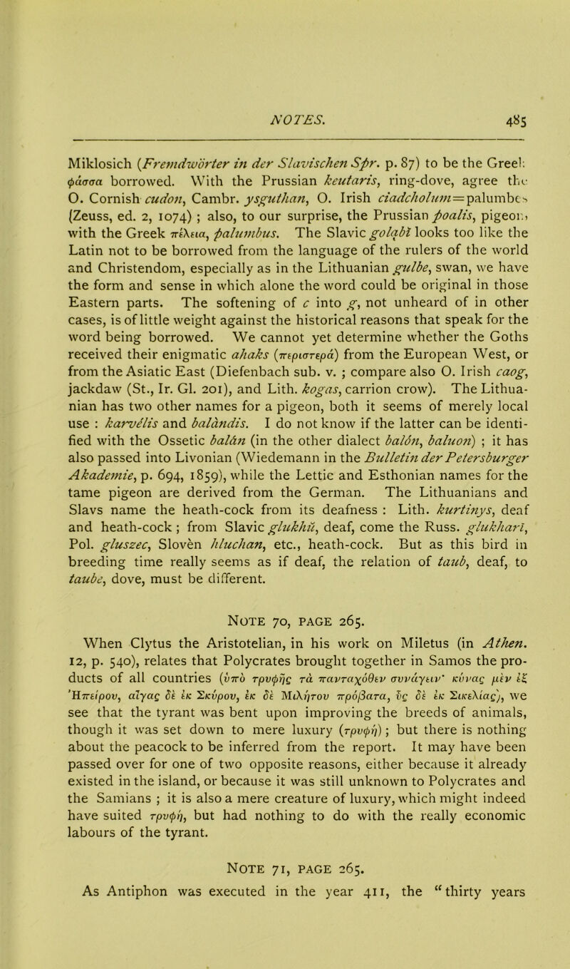 Miklosich (Fremdw'orter in der Slavischen Spr. p. 87) to be the Greel; <pa<r<m borrowed. With the Prussian keutaris, ring-dove, agree the O. Cornishcudon, Cambr. ysguthan, O. Irish ciadcholum = palumbe> (Zeuss, ed. 2, 1074) ; also, to our surprise, the Prussian poalis, pigeor.* with the Greek irsXtia, palumbus. The Slavic golqbi looks too like the Latin not to be borrowed from the language of the rulers of the world and Christendom, especially as in the Lithuanian gulbe, swan, we have the form and sense in which alone the word could be original in those Eastern parts. The softening of c into g, not unheard of in other cases, is of little weight against the historical reasons that speak for the word being borrowed. We cannot yet determine whether the Goths received their enigmatic ahaks (irtpiorepa) from the European West, or from the Asiatic East (Diefenbach sub. v. ; compare also O. Irish caog, jackdaw (St., Ir. Gl. 201), and Lith. kogas, carrion crow). The Lithua- nian has two other names for a pigeon, both it seems of merely local use : karvelis and balandis. I do not know if the latter can be identi- fied with the Ossetic baldn (in the other dialect balo7i, baluo?i) ; it has also passed into Livonian (Wiedemann in the Bulletin der P' etersburger Akademie, p. 694, 1859), while the Lettic and Esthonian names for the tame pigeon are derived from the German. The Lithuanians and Slavs name the heath-cock from its deafness : Lith. kurtinys, deaf and heath-cock; from Slavicglukhu, deaf, come the Russ, glukharl, Pol. gluszec, Sloven hluchan, etc., heath-cock. But as this bird in breeding time really seems as if deaf, the relation of taub, deaf, to taube, dove, must be different. Note 70, page 265. When Clytus the Aristotelian, in his work on Miletus (in Athen. 12, p. 540), relates that Polycrates brought together in Samos the pro- ducts of all countries {viro Tpvcppg ra ttavra-^oQsv avvaytiv' icvvag p'sv i£ ’H7rttpov, alyciQ be tic Sicvpov, sic 5s MiXprov TTpofSara, Ig 5s tic llLicsXiag'j, we see that the tyrant was bent upon improving the breeds of animals, though it was set down to mere luxury (rpvcpi'/); but there is nothing about the peacock to be inferred from the report. It may have been passed over for one of two opposite reasons, either because it already existed in the island, or because it was still unknown to Polycrates and the Samians ; it is also a mere creature of luxury, which might indeed have suited rpvcpb, but had nothing to do with the really economic labours of the tyrant. Note 71, page 265. As Antiphon was executed in the year 411, the “thirty years