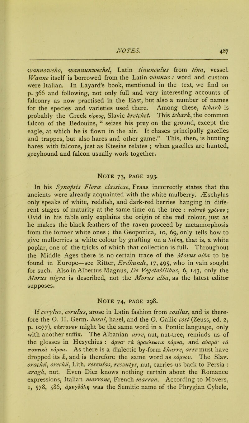 wannoweho, wannunwechel, Latin tinunculus from tina, vessel. Wanne itself is borrowed from the Latin %/annus : word and custom were Italian. In Layard’s book, mentioned in the text, we find on p. 366 and following, not only full and very interesting accounts of falconry as now practised in the East, but also a number of names for the species and varieties used there. Among these, tchark is probably the Greek jn'p/cof, Slavic kretchet. This tchark, the common falcon of the Bedouins, “ seizes his prey on the ground, except the eagle, at which he is flown in the air. It chases principally gazelles and trappes, but also hares and other game.” This, then, is hunting hares with falcons, just as Ktesias relates ; when gazelles are hunted, greyhound and falcon usually work together. Note 73, page 293. In his Synopsis Flora classical, Fraas incorrectly states that the ancients were already acquainted with the white mulberry. vEschylus only speaks of white, reddish, and dark-red berries hanging in diffe- rent stages of maturity at the same time on the tree : ravrov xpdvov ; Ovid in his fable only explains the origin of the red colour, just as he makes the black feathers of the raven proceed by metamorphosis from the former white ones ; the Geoponica, 10, 69, only tells how to give mulberries a white colour by grafting on a XtvKrj, that is, a white poplar, one of the tricks of which that collection is full. Throughout the Middle Ages there is no certain trace of the Morus alba to be found in Europe—see Ritter, Erdkunde, 17,495, who in vain sought for such. Also in Albertus Magnus, De Vegetabilibus, 6, 143, only the Morus nigra is described, not the Moms alba, as the latest editor supposes. Note 74, page 298. If corylus, corulus, arose in Latin fashion from cosilus, and is there- fore the O. H. Germ, hasal, hazel, and the O. Gallic cosl (Zeuss, ed. 2, p. 1077), kcujtclvov might be the same word in a Pontic language, only with another suffix. The Albanian arre, nut, nut-tree, reminds us of the glosses in Hesychius : dpva' ra ?7j0ttJc\E(«m/c icapva, and civapa’ rd ■ttovtikcl Kapva. As there is a dialectic by-form kharre, ai’re must have dropped its k, and is therefore the same word as icapvov. The Slav. orachu, orechii, Lith. reszutas, reszutys, nut, carries us back to Persia : aragh, nut. Even Diez knows nothing certain about the Romance expressions, Italian marrone, French marron. According to Movers,